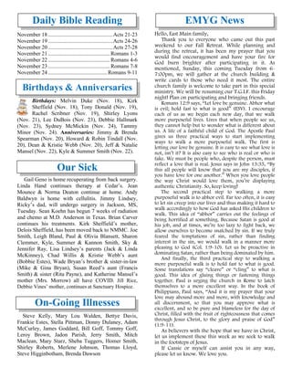 Daily Bible Reading
November 18 ...............................................Acts 21-23
November 19 ...............................................Acts 24-26
November 20 ...............................................Acts 27-28
November 21 .............................................Romans 1-3
November 22 .............................................Romans 4-6
November 23 .............................................Romans 7-8
November 24 ...........................................Romans 9-11
Birthdays & Anniversaries
Birthdays: Melvin Duke (Nov. 18), Kirk
Sheffield (Nov. 18), Tony Donald (Nov. 19),
Rachel Scribner (Nov. 19), Shirley Lyons
(Nov. 21), Lee DuBois (Nov. 23), Debbie Hallmark
(Nov. 23), Sydney McMickin (Nov. 24), Tammy
Minor (Nov. 24). Anniversaries: Jimmy & Brenda
Spearman (Nov. 20), Howard & Robin Tindall (Nov.
20), Dean & Kristie Webb (Nov. 20), Jeff & Natalie
Mansel (Nov. 22), Kyle & Summer Smith (Nov. 22).
Our Sick
Gail Geno is home recuperating from back surgery.
Linda Hand continues therapy at Cedar’s. Jean
Mounce & Norma Deaton continue at home. Andy
Baldwyn is home with cellulitis. Jimmy Lindsey,
Ricky’s dad, will undergo surgery in Jackson, MS,
Tuesday. Sean Koehn has begun 7 weeks of radiation
and chemo at M.D. Anderson in Texas. Brian Carver
continues his treatments. Kirk Sheffield’s mother,
Delois Sheffield, has been moved back to NMMC. Joe
Smith, Leigh Bland, Paul & Olivia Blansett, Sharon
Clemmer, Kyle, Summer & Kannon Smith, Sky &
Jennifer Ray, Lisa Lindsey’s parents (Jack & Linda
McKinney), Chad Willis & Kristie Webb’s aunt
(Bobbie Estes), Wade Bryan’s brother & sister-in-law
(Mike & Gina Bryan), Susan Reed’s aunt (Francis
Smith) & sister (Rita Payne), and Katherine Mansel’s
mother (Mrs. Morrow) all have COVID. Jill Rice,
Debbie Vines’ mother, continues at Sanctuary Hospice.
On-Going Illnesses
Steve Kelly, Mary Lou Walden, Bettye Davis,
Frankie Estes, Stella Pittman, Donny Dulaney, Adam
McCurley, James Goddard, Bill Goff, Tommy Goff,
Leroy Brown, Jadon Parish, Jerry Smith, Mitch
Maclean, Mary Starz, Sheba Tuggers, Homer Smith,
Shirley Roberts, Merlene Johnson, Thomas Lloyd,
Steve Higginbotham, Brenda Dawson
EMYG News
Hello, East Main family,
Thank you to everyone who came out this past
weekend to our Fall Retreat. While planning and
during the retreat, it has been my prayer that you
would find encouragement and have your fire for
God burn brighter after participating in it. As
mentioned, Sunday, this coming Tuesday from 6-
7:00pm, we will gather at the church building &
write cards to those who need it most. The entire
church family is welcome to take part in this special
ministry. We will be resuming our T.G.I.F. this Friday
night! Plan on participating and bringing friends.
Romans 12:9 says, “Let love be genuine. Abhor what
is evil; hold fast to what is good” (ESV). I encourage
each of us as we begin each new day, that we walk
more purposeful lives. Lives that when people see us,
they cannot help but to wonder what is different about
us. A life of a faithful child of God. The Apostle Paul
gives us three practical ways to start implementing
ways to walk a more purposeful walk. The first is
letting our love be genuine. It is easy to see what love is
not, isn’t it? It is also easy to see who is real or who is
fake. We must be people who, despite the person, must
reflect a love that is real. Jesus says in John 13:35, “By
this all people will know that you are my disciples, if
you have love for one another.” When you love people
the way Christ would love them, you’re displaying
authentic Christianity. So, keep loving!
The second practical step to walking a more
purposeful walk is to abhor evil. Far too often, it is easy
to let sin creep into our lives and thus making it hard to
walk accordingly to how God has asked His children to
walk. This idea of “abhor” carries out the feelings of
being horrified at something. Because Satan is good at
his job, and at times, we’re too lazy to fight back, we
allow ourselves to become snatched by sin. If we truly
feared the temptations of sin, rather than finding
interest in the sin, we would walk in a manner more
pleasing to God (Col. 1:9-10). Let us be proactive in
dominating Satan, rather than being dominated by him.
And finally, the third practical step to walking a
more purposeful walk is to hold fast to what is good.
Some translations say “cleave” or “cling” to what is
good. This idea of gluing things or fastening things
together. Paul is urging the church in Rome to latch
themselves to a more excellent way. In the book of
Philippians, Paul says, “And it is my prayer that your
love may abound more and more, with knowledge and
all discernment, so that you may approve what is
excellent, and so be pure and blameless for the day of
Christ, filled with the fruit of righteousness that comes
through Jesus Christ, to the glory and praise of God”
(1:9-11).
As believers with the hope that we have in Christ,
let us implement these this week as we seek to walk
in the footsteps of Jesus.
If Cassie or myself can assist you in any way,
please let us know. We love you.
 