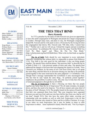 0………. 4
--article continued from page 1—
Are we confident that our light is bright
Vol. 46 November 2, 2021 Number 42
THE TIES THAT BIND
Barry Kennedy
In 1772 a preacher by the name of John Fawcett was given an opportunity
to leave the small congregation in Wainsgate and preach for a larger congregation
in London. Through many tears, and pleas to stay, the Wainsgate congregation
helped Mr. Fawcett and his wife pack to move. Overcome by the loving devotion
the congregation had shown, Mrs. Fawcett said, “Oh John, John, I cannot bear
this.” “Neither can I, and we will not go. Unload the wagons and put everything
as it was before.” In celebration Mr. Fawcett wrote the songs “God Be With You
Until We Meet Again” and “Bless Be The Tie That Binds.”
(http://cyberhymnal.org/htm/b/b/bbtttb.htm). What is the tie that binds us together
in love?
The tie of faith Faith should be very important to every individual,
especially considering that without faith it is impossible to please God (Hebrews
11:6). True faith is not only good for the individual, it also can bring people
together. The apostle Peter used the phrase “like precious faith” to describe the tie
of faith (2 Peter 1:1). Like precious speaks of unity and value. The apostle Paul
addressed the dangers of division that were plaguing the church in Corinth. “Now
I beseech you, brethren, by the name of our Lord Jesus Christ, that ye all speak
the same thing, and that there be no divisions among you; but that ye be perfectly
joined together in the same mind and in the same judgment” (1 Corinthians 1:10).
Though Paul’s message reprimanded the Corinthians it also encouraged them.
The fact that he said “speak the same thing... be perfectly joined together”
emphasizes the possibility to achieve unity. The only way to truly have the unity
of mind and judgment is through the tie of FAITH.
The tie of forgiveness Is there a blessing out there that ties people
together any better than the tie of forgiveness? We all make mistakes, let people
down, and have the need to be forgiven. “For all have sinned, and come short of
the glory of God” (Romans 3:23). The prophet Isaiah let the nation of Israel know
that their sins separated them from God. “But your iniquities have separated
between you and your God, and your sins have hid his face from you, that he will
not hear” (Isaiah 59:2). Our sins have the same effect today, severing our
relationship with one another as well as with God. Forgiveness is the tie that
reunites the Christian who sinned to Christ and his to fellow Christian. It is easy
to see when we need forgiveness, but it may be harder at times to offer
forgiveness to others. Jesus explained it clearly when He said, “For if ye forgive
--article continued page 2—
ELDERS
Mike Childers ............. 397-6453
Dennis Hallmark......... 255-5557
Mark Hitt .................... 322-0917
Bobby Lindley ............ 260-9193
DEACONS
Wade Bryan ................ 419-5552
William Harris ............ 416-8149
Ricky Lindsey............. 255-8136
Jeff Mansel.................. 871-0357
Jimmy Spearman ........ 840-8957
Michael Wilson........... 891-0891
MINISTERS
Barry Kennedy....(931)787-7108
Alex Blackwelder (731)879-9196
SECRETARY
Renee Childers
Office.......................... 842-6116
Fax .............................. 842-7091
E-MAIL
eastmaincoc38804@gmail.com
WEB PAGE
eastmaincoc.com
SUNDAY SERVICES
Worship........................9:00 a.m.
Bible class..................10:15 a.m.
Worship......................11:15 a.m.
Singing or Devotional
Last Sunday of the Month
MID-WEEK
SERVICES
Wednesday Classes......7:00 p.m.
1606 East Main Street
P. O. Box 1761
Tupelo, Mississippi 38802
“Thou shalt observe to do all that they inform thee”
(Deut. 17:10)
 