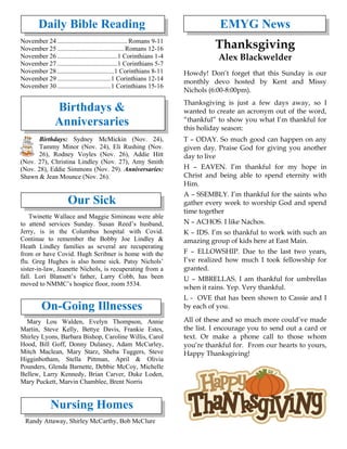 Daily Bible Reading
November 24 ...........................................Romans 9-11
November 25 .........................................Romans 12-16
November 26 .....................................1 Corinthians 1-4
November 27 .....................................1 Corinthians 5-7
November 28 ...................................1 Corinthians 8-11
November 29 .................................1 Corinthians 12-14
November 30 .................................1 Corinthians 15-16
Birthdays &
Anniversaries
Birthdays: Sydney McMickin (Nov. 24),
Tammy Minor (Nov. 24), Eli Rushing (Nov.
26), Rodney Voyles (Nov. 26), Addie Hitt
(Nov. 27), Christina Lindley (Nov. 27), Amy Smith
(Nov. 28), Eddie Simmons (Nov. 29). Anniversaries:
Shawn & Jean Mounce (Nov. 26).
Our Sick
Twinette Wallace and Maggie Simineau were able
to attend services Sunday. Susan Reed’s husband,
Jerry, is in the Columbus hospital with Covid.
Continue to remember the Bobby Joe Lindley &
Heath Lindley families as several are recuperating
from or have Covid. Hugh Scribner is home with the
flu. Greg Hughes is also home sick. Patsy Nichols’
sister-in-law, Jeanette Nichols, is recuperating from a
fall. Lori Blansett’s father, Larry Cobb, has been
moved to NMMC’s hospice floor, room 5534.
On-Going Illnesses
Mary Lou Walden, Evelyn Thompson, Annie
Martin, Steve Kelly, Bettye Davis, Frankie Estes,
Shirley Lyons, Barbara Bishop, Caroline Willis, Carol
Hood, Bill Goff, Donny Dulaney, Adam McCurley,
Mitch Maclean, Mary Starz, Sheba Tuggers, Steve
Higginbotham, Stella Pittman, April & Olivia
Pounders, Glenda Barnette, Debbie McCoy, Michelle
Bellew, Larry Kennedy, Brian Carver, Duke Loden,
Mary Puckett, Marvin Chamblee, Brent Norris
Nursing Homes
Randy Attaway, Shirley McCarthy, Bob McClure
EMYG News
Thanksgiving
Alex Blackwelder
Howdy! Don’t forget that this Sunday is our
monthly devo hosted by Kent and Missy
Nichols (6:00-8:00pm).
Thanksgiving is just a few days away, so I
wanted to create an acronym out of the word,
“thankful” to show you what I’m thankful for
this holiday season:
T – ODAY. So much good can happen on any
given day. Praise God for giving you another
day to live
H – EAVEN. I’m thankful for my hope in
Christ and being able to spend eternity with
Him.
A – SSEMBLY. I’m thankful for the saints who
gather every week to worship God and spend
time together
N – ACHOS. I like Nachos.
K – IDS. I’m so thankful to work with such an
amazing group of kids here at East Main.
F – ELLOWSHIP. Due to the last two years,
I’ve realized how much I took fellowship for
granted.
U – MBRELLAS. I am thankful for umbrellas
when it rains. Yep. Very thankful.
L - OVE that has been shown to Cassie and I
by each of you.
All of these and so much more could’ve made
the list. I encourage you to send out a card or
text. Or make a phone call to those whom
you’re thankful for. From our hearts to yours,
Happy Thanksgiving!
 
