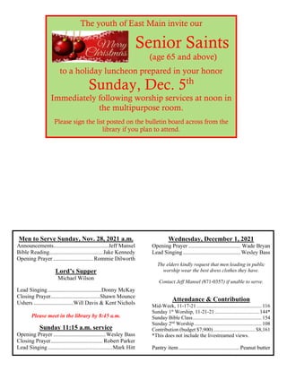Men to Serve Sunday, Nov. 28, 2021 a.m.
Announcements.......................................Jeff Mansel
Bible Reading......................................Jake Kennedy
Opening Prayer ............................ Rommie Dilworth
Lord’s Supper
Michael Wilson
Lead Singing......................................Donny McKay
Closing Prayer...................................Shawn Mounce
Ushers ............................Will Davis & Kent Nichols
Please meet in the library by 8:45 a.m.
Sunday 11:15 a.m. service
Opening Prayer .....................................Wesley Bass
Closing Prayer..................................... Robert Parker
Lead Singing..............................................Mark Hitt
Wednesday, December 1, 2021
Opening Prayer ..................................... Wade Bryan
Lead Singing.........................................Wesley Bass
The elders kindly request that men leading in public
worship wear the best dress clothes they have.
Contact Jeff Mansel (871-0357) if unable to serve.
Attendance & Contribution
Mid-Week, 11-17-21 .................................................. 116
Sunday 1st
Worship, 11-21-21 .................................. 144*
Sunday Bible Class..................................................... 154
Sunday 2nd
Worship.................................................... 108
Contribution (budget $7,900) ................................ $8,161
*This does not include the livestreamed views.
Pantry item........................................... Peanut butter
The youth of East Main invite our
Senior Saints
(age 65 and above)
to a holiday luncheon prepared in your honor
Sunday, Dec. 5th
Immediately following worship services at noon in
the multipurpose room.
Please sign the list posted on the bulletin board across from the
library if you plan to attend.
 