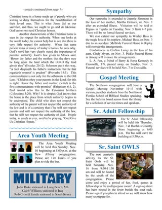 --article continued from page 1--
Christian home is a home made up of people who are
willing to deny themselves for the beautification of
their loved ones. This is what Jesus did as our
sacrifice, and thus, we ought to go and do likewise.
God knows we need Christian homes.
Another characteristic of the Christian home is
seen in the respect for authority. When one looks at
the world today, he cannot help but to see that there is
very little respect for authority. When that same
person looks at many of today’s homes, he sees why.
God’s word has very clearly stated the importance of
parental authority. God’s law given to Moses said,
“Honor thy father and thy mother: that thy days may
be long upon the land which the LORD thy God
giveth thee” (Exodus 20:12). Solomon put it this way,
“A fool despiseth his father's instruction: but he that
regardeth reproof is prudent” (Proverbs 15:5). This
commandment is not only for the adherents to the Old
Law. “Children obey your parents in the Lord: for this
is right. Honor thy father and mother; (which is the
first commandment with promise” (Ephesians 6:1, 2).
Paul would echo this to the Colossian brethren
(Colossians 3:20). Why? It is simple; God knows that
the home is the place from which authority begins to
be understood. The child who does not respect the
authority of the parent will not respect the authority of
the law and is of a certainty that if he will not respect
parents and will not respect the authority of the law,
that he will not respect the authority of God. People
today, as much as ever, need to be praying, “God Give
Us Christian Homes.”
~~~~~~~~~~~~~~~~~
Area Youth Meeting
The Area Youth Meeting
will be held this Sunday, Nov.
10 beginning at 5:00 p.m. at the
New Albany congregation.
Please see Tim Davis if you
plan to ride the bus.
Sympathy
Our sympathy is extended to Jeannie Simmons in
the loss of her mother, Martha Orsborn, on Nov. 3
after an extended illness. Visitation will be held at
Pegues in Tupelo on Tuesday, Nov. 5 from 4-7 p.m.
There will be no formal funeral services.
We also extend our sympathy to Wesley Bass in
the tragic loss of his nephew, Michael Bass, on Nov. 3
due to an accident. McBride Funeral Home in Ripley
will oversee the arrangements.
Condolences to Crafton Laney in the loss of his
aunt, Cindy Myers, on Nov. 3. Pickle Funeral Home
in Amory will oversee the arrangements.
L. A. Fox, a friend of Barry & Berta Kennedy in
Crossville, TN, passed away on Sunday, Nov. 3.
Funeral services will be held Nov. 7 in Crossville.
Gospel Meeting
The Nettleton congregation will host a
Gospel Meeting November 10-13 with
various preacher students from the Northwest
Florida School of Biblical Studies speaking.
See the bulletin board across from the library
for a schedule of service times and speakers.
Sr. Adult Fellowship
The Sr. Adult fellowship
will be held this Thursday,
Nov. 7 at Hardin’s Country
Store beginning at 6:00
p.m. The bus will leave the
building at 5:30 p.m.
Sr. Saint OWLS
The next quarterly
activity for the Sr.
Saint Owls will be
held Saturday, Nov.
16 from 9:30-11:30
am and will be hosted
by the youth of the
congregation. Please
come and enjoy a period of fun, food, games &
fellowship in the multipurpose room! A sign-up sheet
has been posted in the foyer beside the tract rack.
Please sign if you plan to attend so we will know how
many to prepare for.
John Duke stationed in Long Beach, MS
Caleb Williams stationed in Iraq
Rob Cross & family stationed in South Korea
 