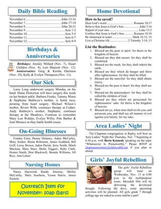 Daily Bible Reading
November 6..............................................John 13-16
November 7..............................................John 17-19
November 8..............................................John 20-21
November 9..................................................Acts 1-2
November 10................................................Acts 3-5
November 11................................................Acts 6-7
November 12................................................Acts 8-9
Birthdays &
Anniversaries
Birthdays: Ainsley Millard (Nov. 7), Stuart
Childers (Nov. 8), Lori Blansett (Nov. 12).
Anniversaries: Greg & Keisha Gholston
(Nov. 10), Kelly & Evelyn Thompson (Nov. 11).
Our Sick
Larry Long underwent surgery Monday on his
hand. Diane Dickerson will have surgery this week
on her broken ankle. Barbara Franks, Tammy Minor
& Stephanie Baldwyn’s mother, is home recu-
perating from heart surgery. Michael Wilson’s
mother, Rivers Wills, continues therapy at Cedars.
Andy Baldwyn’s mother, Stephanie, continues
therapy at the Meadows. Continue to remember
Mary Lou Walden, Evelyn Willis, Pete Barber &
Jean Mounce as they battle health issues.

On-Going Illnesses
Frankie Estes, Donny Dulaney, Adam McCurley,
Mary Jordan, Bretta Robinson, James Goddard, Bill
Goff, Leroy Brown, Jadon Parish, Jerry Smith, Mitch
Maclean, Mary Starz, Sheba Tuggers, Ruby Clark,
Homer Smith, Don Blackwell, Brenda Williams, Jill
Rice, Ann Letteri
Nursing Homes
Nancy Haywood, Randy Attaway, Shirley
McCarthy, Mary Southern, Veona Harris, James
Nichols
Home Devotional
How to be saved?
Hear God’s word ................................... Romans 10:17
Believe that Jesus is God’s Son.....................John 3:16
Repent of your sins....................................... Luke 13:3
Confess that Jesus is God’s Son............ Romans 10:10
Be immersed in water...........................Mark 16:15, 16
Live a Christian life........................2 Timothy 3:14, 15
List the Beatitudes:
1. Blessed are the poor in spirit: for theirs in the
kingdom of heaven.
2. Blessed are they that mourn: for they shall be
comforted.
3. Blessed are the meek: for they shall inherit the
earth.
4. Blessed are they which do hunger and thirst
after righteousness: for they shall be filled.
5. Blessed are the merciful: for they shall obtain
mercy.
6. Blessed are the pure in heart: for they shall see
God.
7. Blessed are the peacemakers: for they shall be
called the children of God.
8. Blessed are they which are persecuted for
righteousness’ sake: for theirs is the kingdom
of heaven.
9. Blessed are ye, when men shall revile you, and
persecute you, and shall say all manner of evil
against you falsely, for my sake.
Area Ladies’ Night
The Chapman congregation in Ripley will host an
Area Ladies’ Night this Thursday, Nov. 7 beginning at
6:30 p.m. with Berta Kennedy speaking on the topic
“Whatsoever Is Praiseworthy.” Please RSVP at
chapmansecretary@ripleycable.net if you plan to
attend.
Girls’ Joyful Rebellion
The girls’ Joyful Rebellion
group will meet on
Wednesday, Nov. 13 at 6:00
p.m. in the multipurpose
room. Meredith Hitt will be
delivering the devotional
thought. Following the devo, some upcoming
activities will be planned. All girls grade 7 through
college age are asked to come and be a part!
Outreach Item for
November: soap (bars)
 