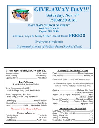 Men to Serve Sunday, Nov. 10, 2019 a.m.
Announcements..................................... Wade Bryan
Bible Reading...................................... Dale Dulaney
Opening Prayer ....................................... Perry Hand
Lord’s Supper
Kent Nichols & Jonathan Nichols
Serve Congregation, East Side:
Andy Baldwyn, Larry Bates, David Bates
Serve Congregation, West Side:
Larry Long, Clayton Long, Ben DuBois
Lead Singing....................................James Simmons
Closing Prayer..........................................Will Davis
Ushers .........................Robert Parker & Lee DuBois
Please meet in the library by 8:45 a.m.
Sunday Afternoon
Opening Prayer .........................................Tim Davis
Closing Prayer........................................... Joe Minor
Lead Singing.........................................Wesley Bass
Wednesday, November 13, 2019
Prayer..........................................Hunter Underwood
Lead Singing......................................... Wade Bryan
Contact Ricky Lindsey (255-8136) if unable to serve.
The elders kindly request that men leading in public
worship wear the best dress clothes they have.
Greeters ...................................Marlon & Gail Geno
...............................Greg & Keisha Gholston
Prepare Lord’s Supper—November .................Mike
& Renee Childers
Nursery (1st
worship) ..............Marla & Jenna Harris
(2nd
worship) .........Suzanne & Lauren Long
Pantry................................................Spaghetti sauce
Attendance & Contribution
Mid-Week, 10-30-19............................................138
Sunday 1st
Worship, 11-3-19 ...............................196
Sunday Bible Class ..............................................178
Sunday 2nd
Worship.............................................159
Contribution (budget $7,900)..........................$9,276
GIVE-AWAY DAY!!!
Saturday, Nov. 9th
7:00-8:30 A.M.
EAST MAIN CHURCH OF CHRIST
1606 East Main St.
Tupelo, MS 38804
Clothes, Toys & Many Other Useful Items FREE!!!
Everyone is welcome
(A community service of the East Main Church of Christ)
 