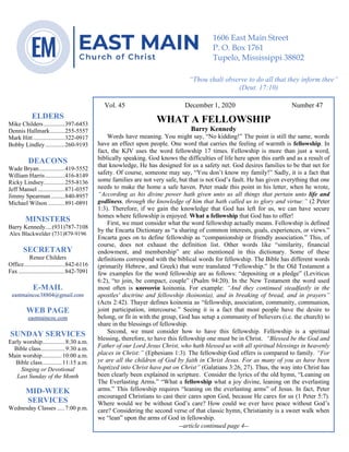 4
Vol. 45 December 1, 2020 Number 47
WHAT A FELLOWSHIP
Barry Kennedy
Words have meaning. You might say, “No kidding!” The point is still the same, words
have an effect upon people. One word that carries the feeling of warmth is fellowship. In
fact, the KJV uses the word fellowship 17 times. Fellowship is more than just a word,
biblically speaking. God knows the difficulties of life here upon this earth and as a result of
that knowledge, He has designed for us a safety net. God desires families to be that net for
safety. Of course, someone may say, “You don’t know my family!” Sadly, it is a fact that
some families are not very safe, but that is not God’s fault. He has given everything that one
needs to make the home a safe haven. Peter made this point in his letter, when he wrote,
“According as his divine power hath given unto us all things that pertain unto life and
godliness, through the knowledge of him that hath called us to glory and virtue:” (2 Peter
1:3). Therefore, if we gain the knowledge that God has left for us, we can have secure
homes where fellowship is enjoyed. What a fellowship that God has to offer!
First, we must consider what the word fellowship actually means. Fellowship is defined
by the Encarta Dictionary as “a sharing of common interests, goals, experiences, or views.”
Encarta goes on to define fellowship as “companionship or friendly association.” This, of
course, does not exhaust the definition list. Other words like “similarity, financial
endowment, and membership” are also mentioned in this dictionary. Some of these
definitions correspond with the biblical words for fellowship. The Bible has different words
(primarily Hebrew, and Greek) that were translated “Fellowship.” In the Old Testament a
few examples for the word fellowship are as follows: “depositing or a pledge” (Leviticus
6:2), “to join, be compact, couple” (Psalm 94:20). In the New Testament the word used
most often is κοινωνία koinonia. For example: “And they continued steadfastly in the
apostles' doctrine and fellowship (koinonia), and in breaking of bread, and in prayers”
(Acts 2:42). Thayer defines koinonia as “fellowship, association, community, communion,
joint participation, intercourse.” Seeing it is a fact that most people have the desire to
belong, or fit in with the group, God has setup a community of believers (i.e. the church) to
share in the blessings of fellowship.
Second, we must consider how to have this fellowship. Fellowship is a spiritual
blessing, therefore, to have this fellowship one must be in Christ. “Blessed be the God and
Father of our Lord Jesus Christ, who hath blessed us with all spiritual blessings in heavenly
places in Christ:” (Ephesians 1:3). The fellowship God offers is compared to family. “For
ye are all the children of God by faith in Christ Jesus. For as many of you as have been
baptized into Christ have put on Christ” (Galatians 3:26, 27). Thus, the way into Christ has
been clearly been explained in scripture. Consider the lyrics of the old hymn, “Leaning on
The Everlasting Arms.” “What a fellowship what a joy divine, leaning on the everlasting
arms.” This fellowship requires “leaning on the everlasting arms” of Jesus. In fact, Peter
encouraged Christians to cast their cares upon God, because He cares for us (1 Peter 5:7).
Where would we be without God’s care? How could we ever have peace without God’s
care? Considering the second verse of that classic hymn, Christianity is a sweet walk when
we “lean” upon the arms of God in fellowship.
--article continued page 4--
ELDERS
Mike Childers..............397-6453
Dennis Hallmark..........255-5557
Mark Hitt.....................322-0917
Bobby Lindley.............260-9193
DEACONS
Wade Bryan.................419-5552
William Harris.............416-8149
Ricky Lindsey..............255-8136
Jeff Mansel ..................871-0357
Jimmy Spearman .........840-8957
Michael Wilson ...........891-0891
MINISTERS
Barry Kennedy....(931)787-7108
Alex Blackwelder (731)879-9196
SECRETARY
Renee Childers
Office...........................842-6116
Fax...............................842-7091
E-MAIL
eastmaincoc38804@gmail.com
WEB PAGE
eastmaincoc.com
SUNDAY SERVICES
Early worship...............8:30 a.m.
Bible class................9:30 a.m.
Main worship.............10:00 a.m.
Bible class.............11:15 a.m.
Singing or Devotional
Last Sunday of the Month
MID-WEEK
SERVICES
Wednesday Classes .....7:00 p.m.
1606 East Main Street
P. O. Box 1761
Tupelo, Mississippi 38802
“Thou shalt observe to do all that they inform thee”
(Deut. 17:10)
 
