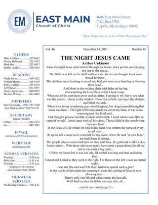 0………. 4
--article continued from page 1—
Are we confident that our light is bright
Vol. 46 December 14, 2021 Number 48
THE NIGHT JESUS CAME
Author Unknown
Twas the night Jesus came and all through the house, not a person was praying,
not one in the house...
The Bible was left on the shelf without care, for no one thought Jesus soon
would be there...
The children were dressing to crawl into bed, not once ever kneeling or bowing
their head...
And Mom in the rocking chair with babe on her lap,
was watching the Late Show while I took a nap...
When out of the east there arose such a clatter, I sprang to my feet to see what
was the matter... Away to the window I flew like a flash, tore open the shutters
and lifted the sash...
When what to my wondering eyes should appear, but Angels proclaiming that
Jesus was here... The light of His face made me cover my head, it was Jesus
returning just like He'd said...
And though I possess worldly wisdom and wealth, I cried when I saw Him in
spite of myself... Jesus came with all his saints, Those killed in the womb were
not even faint.
In the Book of Life which He held in his hand, was written the name of every
saved man...
He spoke not a word as he searched for my name, when He said "it's not here,"
my head hung in shame...
The people whose names had been written with love, He gathered to take to his
Father above... With those who were ready there arose a great shout, for all the
rest it was such a big route...
I fell to my knees but it was too late, I'd waited too long and thus sealed my
fate...
I stood and I cried as they went to the right, For those on the left it was an eternal
night...
Fear and fire and wail! Oh that I had been spared such a gale!
In the words of this poem the meaning is clear the coming of Jesus is now
drawing near...
There's only one life and when comes the last call,
We'll find out that the Bible was true after all...
--article continued page 2—
ELDERS
Mike Childers ............. 397-6453
Dennis Hallmark......... 255-5557
Mark Hitt .................... 322-0917
Bobby Lindley ............ 260-9193
DEACONS
Wade Bryan ................ 419-5552
William Harris ............ 416-8149
Ricky Lindsey............. 255-8136
Jeff Mansel.................. 871-0357
Jimmy Spearman ........ 840-8957
Michael Wilson........... 891-0891
MINISTERS
Barry Kennedy....(931)787-7108
Alex Blackwelder (731)879-9196
SECRETARY
Renee Childers
Office.......................... 842-6116
Fax .............................. 842-7091
E-MAIL
eastmaincoc38804@gmail.com
WEB PAGE
eastmaincoc.com
SUNDAY SERVICES
Worship........................9:00 a.m.
Bible class..................10:15 a.m.
Worship......................11:15 a.m.
Singing or Devotional
Last Sunday of the Month
MID-WEEK
SERVICES
Wednesday Classes......7:00 p.m.
1606 East Main Street
P. O. Box 1761
Tupelo, Mississippi 38802
“Thou shalt observe to do all that they inform thee”
(Deut. 17:10)
 