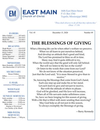 4
Vol. 45 December 15, 2020 Number 49
THE BLESSINGS OF GIVING
What a blessing life can be when other’s welfare we perceive.
When we all learn to put ourselves behind,
And develop an attitude that’s good and kind,
The Lord has promised to bless us all in time.
Many may find it quite difficult to try,
When the world says that the good will only fall behind.
But will we listen to the lies in the world?
Or listen to the words that come from our Lord?
We do not know of the situation perceived,
Just that the Lord said, “It is more blessed to give than to
receive.”
So, knowing the blessings that come from God’s hand,
Each one step up and make his or her stand.
Let each learn to give and not just to receive,
But with the attitude of others to please.
God will be glorified, and His love will increase,
When all of His servants make selfishness cease.
So, have we been longing for this season of giving,
With a life that is filled with more sending than receiving?
May God help us all not just in this season,
To always exemplify the blessings of giving.
—Barry Kennedy
ELDERS
Mike Childers..............397-6453
Dennis Hallmark..........255-5557
Mark Hitt.....................322-0917
Bobby Lindley.............260-9193
DEACONS
Wade Bryan.................419-5552
William Harris.............416-8149
Ricky Lindsey..............255-8136
Jeff Mansel ..................871-0357
Jimmy Spearman .........840-8957
Michael Wilson ...........891-0891
MINISTERS
Barry Kennedy....(931)787-7108
Alex Blackwelder (731)879-9196
SECRETARY
Renee Childers
Office...........................842-6116
Fax...............................842-7091
E-MAIL
eastmaincoc38804@gmail.com
WEB PAGE
eastmaincoc.com
SUNDAY SERVICES
Early worship...............8:30 a.m.
Bible class................9:30 a.m.
Main worship.............10:00 a.m.
Bible class.............11:15 a.m.
Singing or Devotional
Last Sunday of the Month
MID-WEEK
SERVICES
Wednesday Classes .....7:00 p.m.
1606 East Main Street
P. O. Box 1761
Tupelo, Mississippi 38802
“Thou shalt observe to do all that they inform thee”
(Deut. 17:10)
 
