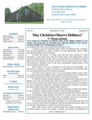 4
Vol. 44 December 17, 2019 Number 49
May Christians Observe Holidays?
By Wayne Jackson
“Is it wrong for Christians to celebrate some of the holidays popular in our
society—like giving gifts at Christmas time, allowing children to go trick-or-
treating at Halloween, or hunting eggs at Easter?”
In considering this issue, several things should be kept in view.
A practice may have originated under certain circumstances but, eventually,
have lost that significance—either in whole or at least significantly. There is Bible
precedent for dealing with this principle.
Consider the practice of eating meat that had been sacrificed to idols
previously—a very lively issue in the first century. Here is the background: A meat
sacrifice would be made to an idol. After a certain portion was consumed in sacrificial
flames (or by the priests), the balance would be sold as common food in the market.
The controversy, therefore, arose: is this meat contaminated simply because it had
some connection with an idol?
Paul’s answer is no (see 1 Corinthians 8:1-13). If one has “knowledge”—i.e.,
that an idol is “nothing”—and his conscience is not offended, he may eat of that meat.
It is not contaminated merely by its former association.
Yet, there is this caution: if one is in an environment wherein some “weak”
(i.e., without mature knowledge) brother is liable to be damaged, then it would be best
to refrain in that instance, lest the weak brother’s conscience be wounded.
It would be wrong to partake religiously of a practice that compromises one’s
fidelity to the truth. The apostle deals with such a matter in 1 Corinthians 10. If in a
service where sacrifices were being offered to “demons” the Christian were to partake,
i.e., have “communion” (koinonia—participation, fellowship), with those involved in
the illicit worship, such clearly would be sinful (10:20-21).
To practice Christmas, Halloween, or Easter religiously would be unwarranted.
To do so merely as a cultural custom would be a matter of personal judgment.
In Romans 14, Paul argues the general proposition that there will be different
levels of knowledge among brethren and that, to a certain extent, these must be
accommodated for the sake of Christian unity. For example, some, out of conviction,
choose not to eat meats; others see nothing wrong with such a practice.
The apostle instructs that neither individual is to “set at naught” the other. No
man is to create a law in areas of expediency and then demand that all others submit. If
an overt act of transgression is not the issue, peace must prevail.
Most folks who are rather sensitive about these cultural practices are not
consistent entirely in their own conduct. Consider, for example, the celebration of
--article continued page 2--
ELDERS
Mike Childers..............397-6453
Dennis Hallmark .........255-5557
Mark Hitt.....................322-0917
Bobby Lindley.............260-9193
DEACONS
Wade Bryan.................419-5552
William Harris.............416-8149
Ricky Lindsey .............255-8136
Jeff Mansel..................871-0357
Jimmy Spearman.........840-8957
Michael Wilson ...........891-0891
PREACHER
Barry Kennedy ... (931)787-7108
SECRETARY
Renee Childers
Office...........................842-6116
Fax...............................842-7091
E-MAIL
eastmaincoc38804@gmail.com
WEB PAGE
eastmaincoc.com
SUNDAY SERVICES
Worship....................... 9:00 a.m.
Bible Classes............. 10:15 a.m.
Worship..................... 11:15 a.m.
Singing or Devotional
Last Sunday of the Month
MID-WEEK
SERVICES
Wednesday Classes .....7:00 p.m.
EAST MAIN CHURCH OF CHRIST
1606 East Main Street
P. O. Box 1761
Tupelo, Mississippi 38802
“Thou shalt observe to do all that they inform thee”
(Deut. 17:10)
 
