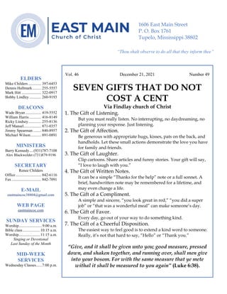 0………. 4
--article continued from page 1—
Are we confident that our light is bright
Vol. 46 December 21, 2021 Number 49
SEVEN GIFTS THAT DO NOT
COST A CENT
Via Findlay church of Christ
1. The Gift of Listening.
But you must really listen. No interrupting, no daydreaming, no
planning your response. Just listening.
2. The Gift of Affection.
Be generous with appropriate hugs, kisses, pats on the back, and
handholds. Let these small actions demonstrate the love you have
for family and friends.
3. The Gift of Laughter.
Clip cartoons. Share articles and funny stories. Your gift will say,
“I love to laugh with you.”
4. The Gift of Written Notes.
It can be a simple “Thanks for the help” note or a full sonnet. A
brief, handwritten note may be remembered for a lifetime, and
may even change a life.
5. The Gift of a Compliment.
A simple and sincere, “you look great in red,” “you did a super
job” or “that was a wonderful meal” can make someone’s day.
6. The Gift of Favor.
Every day, go out of your way to do something kind.
7. The Gift of a Cheerful Disposition.
The easiest way to feel good is to extend a kind word to someone.
Really, it’s not that hard to say, “Hello” or “Thank you.”
“Give, and it shall be given unto you; good measure, pressed
down, and shaken together, and running over, shall men give
into your bosom. For with the same measure that ye mete
withal it shall be measured to you again” (Luke 6:38).
ELDERS
Mike Childers ............. 397-6453
Dennis Hallmark......... 255-5557
Mark Hitt .................... 322-0917
Bobby Lindley ............ 260-9193
DEACONS
Wade Bryan ................ 419-5552
William Harris ............ 416-8149
Ricky Lindsey............. 255-8136
Jeff Mansel.................. 871-0357
Jimmy Spearman ........ 840-8957
Michael Wilson........... 891-0891
MINISTERS
Barry Kennedy....(931)787-7108
Alex Blackwelder (731)879-9196
SECRETARY
Renee Childers
Office.......................... 842-6116
Fax .............................. 842-7091
E-MAIL
eastmaincoc38804@gmail.com
WEB PAGE
eastmaincoc.com
SUNDAY SERVICES
Worship........................9:00 a.m.
Bible class..................10:15 a.m.
Worship......................11:15 a.m.
Singing or Devotional
Last Sunday of the Month
MID-WEEK
SERVICES
Wednesday Classes......7:00 p.m.
1606 East Main Street
P. O. Box 1761
Tupelo, Mississippi 38802
“Thou shalt observe to do all that they inform thee”
(Deut. 17:10)
 