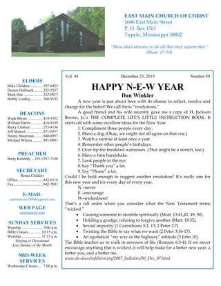 4
Vol. 44 December 23, 2019 Number 50
HAPPY N-E-W YEAR
Dan Winkler
A new year is just about here with its chance to reflect, resolve and
change for the better! We call them “resolutions.”
A good friend and his wife recently gave me a copy of H. Jackson
Brown, Jr.’s THE COMPLETE LIFE’S LITTLE INSTRUCTION BOOK. It
starts off with some excellent ideas for the New Year.
1. Compliment three people every day.
2. Have a dog (Okay, we might not all agree on that one.)
3. Watch a sunrise at least once a year.
4. Remember other people’s birthdays.
5. Over-tip the breakfast waitresses. (That might be a stretch, too.)
6. Have a firm handshake.
7. Look people in the eye.
8. Say “Thank you” a lot.
9. Say “Please” a lot.
Could I be bold enough to suggest another resolution? It’s really one for
this new year and for every day of every year.
N –never
E –encourage
W–wickedness!
That’s a tall order when you consider what the New Testament terms
“wicked.”
• Causing someone to stumble spiritually (Matt. 13:41,42, 49, 50).
• Holding a grudge, refusing to forgive another (Matt. 18:32).
• Sexual impurity (1 Corinthians 5:1, 13; 2 Peter 2:7)
• Twisting the Bible to say what we want (2 Peter 3:16-17).
• An egotistical “my way or the highway” attitude (3 John 10).
The Bible teaches us to walk in newness of life (Romans 6:3-4). If we never
encourage anything that is wicked, it will help make for a better new year, a
better you, and a better me.
www.ds-churchofchrist.org/2007_bulletins/30_Dec_07.html
ELDERS
Mike Childers..............397-6453
Dennis Hallmark .........255-5557
Mark Hitt.....................322-0917
Bobby Lindley.............260-9193
DEACONS
Wade Bryan.................419-5552
William Harris.............416-8149
Ricky Lindsey .............255-8136
Jeff Mansel..................871-0357
Jimmy Spearman.........840-8957
Michael Wilson ...........891-0891
PREACHER
Barry Kennedy ... (931)787-7108
SECRETARY
Renee Childers
Office...........................842-6116
Fax...............................842-7091
E-MAIL
eastmaincoc38804@gmail.com
WEB PAGE
eastmaincoc.com
SUNDAY SERVICES
Worship....................... 9:00 a.m.
Bible Classes............. 10:15 a.m.
Worship..................... 11:15 a.m.
Singing or Devotional
Last Sunday of the Month
MID-WEEK
SERVICES
Wednesday Classes .....7:00 p.m.
EAST MAIN CHURCH OF CHRIST
1606 East Main Street
P. O. Box 1761
Tupelo, Mississippi 38802
“Thou shalt observe to do all that they inform thee”
(Deut. 17:10)
 