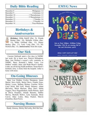 Daily Bible Reading
December 8....................................... Philippians 1-4
December 9........................................Colossians 1-4
December 10..............................1 Thessalonians 1-5
December 11..............................2 Thessalonians 1-3
December 12...................................... 1 Timothy 1-6
December 13...................................... 2 Timothy 1-4
December 14.....................................Titus-Philemon
Birthdays &
Anniversaries
Birthdays: Hilda Ratliff (Dec. 9), Wanda
Bishop (Dec. 10), Michelle Clifton (Dec.
11), Mikki Gilliland (Dec. 11), Donny
McKay (Dec. 11), Larry Long (Dec. 13), Nic
Nichols (Dec. 13). Anniversaries: None this week.
Our Sick
Carester Hallmark spent a few days in NMMC
last week. He is home now. Patricia Dillingham,
Mary Ann Wallace’s cousin’s wife, continues in
NMMC. Barry Kennedy’s father, Larry; Lee
DuBois’ mother, Janet; and Wade Bryan’s mother,
Linda; are all having health problems. Susan Reed’s
husband, Jerry, is home from the hospital. Asher is
home with mono.
On-Going Illnesses
Mary Lou Walden, Evelyn Thompson, Annie
Martin, Steve Kelly, Bettye Davis, Frankie Estes,
Shirley Lyons, Barbara Bishop, Caroline Willis,
Carol Hood, Bill Goff, Donny Dulaney, Adam
McCurley, Mitch Maclean, Mary Starz, Sheba
Tuggers, Steve Higginbotham, Stella Pittman, April
& Olivia Pounders, Glenda Barnette, Debbie
McCoy, Michelle Bellew, Larry Kennedy, Brian
Carver, Duke Loden, Mary Puckett, Marvin
Chamblee, Brent Norris
Nursing Homes
Randy Attaway, Shirley McCarthy, Bob McClure
EMYG News
 