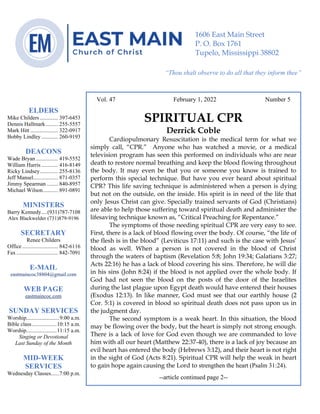 0………. 4
--article continued from page 1—
Are we confident that our light is bright
Vol. 47 February 1, 2022 Number 5
SPIRITUAL CPR
Derrick Coble
Cardiopulmonary Resuscitation is the medical term for what we
simply call, “CPR.” Anyone who has watched a movie, or a medical
television program has seen this performed on individuals who are near
death to restore normal breathing and keep the blood flowing throughout
the body. It may even be that you or someone you know is trained to
perform this special technique. But have you ever heard about spiritual
CPR? This life saving technique is administered when a person is dying
but not on the outside, on the inside. His spirit is in need of the life that
only Jesus Christ can give. Specially trained servants of God (Christians)
are able to help those suffering toward spiritual death and administer the
lifesaving technique known as, “Critical Preaching for Repentance.”
The symptoms of those needing spiritual CPR are very easy to see.
First, there is a lack of blood flowing over the body. Of course, “the life of
the flesh is in the blood” (Leviticus 17:11) and such is the case with Jesus’
blood as well. When a person is not covered in the blood of Christ
through the waters of baptism (Revelation 5:8; John 19:34; Galatians 3:27;
Acts 22:16) he has a lack of blood covering his sins. Therefore, he will die
in his sins (John 8:24) if the blood is not applied over the whole body. If
God had not seen the blood on the posts of the door of the Israelites
during the last plague upon Egypt death would have entered their houses
(Exodus 12:13). In like manner, God must see that our earthly house (2
Cor. 5:1) is covered in blood so spiritual death does not pass upon us in
the judgment day.
The second symptom is a weak heart. In this situation, the blood
may be flowing over the body, but the heart is simply not strong enough.
There is a lack of love for God even though we are commanded to love
him with all our heart (Matthew 22:37-40), there is a lack of joy because an
evil heart has entered the body (Hebrews 3:12), and their heart is not right
in the sight of God (Acts 8:21). Spiritual CPR will help the weak in heart
to gain hope again causing the Lord to strengthen the heart (Psalm 31:24).
--article continued page 2--
ELDERS
Mike Childers ............. 397-6453
Dennis Hallmark......... 255-5557
Mark Hitt .................... 322-0917
Bobby Lindley ............ 260-9193
DEACONS
Wade Bryan ................ 419-5552
William Harris ............ 416-8149
Ricky Lindsey............. 255-8136
Jeff Mansel.................. 871-0357
Jimmy Spearman ........ 840-8957
Michael Wilson........... 891-0891
MINISTERS
Barry Kennedy....(931)787-7108
Alex Blackwelder (731)879-9196
SECRETARY
Renee Childers
Office.......................... 842-6116
Fax .............................. 842-7091
E-MAIL
eastmaincoc38804@gmail.com
WEB PAGE
eastmaincoc.com
SUNDAY SERVICES
Worship........................9:00 a.m.
Bible class..................10:15 a.m.
Worship......................11:15 a.m.
Singing or Devotional
Last Sunday of the Month
MID-WEEK
SERVICES
Wednesday Classes......7:00 p.m.
1606 East Main Street
P. O. Box 1761
Tupelo, Mississippi 38802
“Thou shalt observe to do all that they inform thee”
(Deut. 17:10)
 