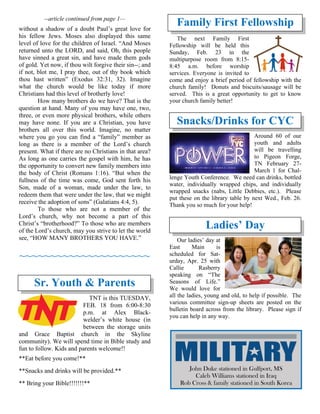 --article continued from page 1—
without a shadow of a doubt Paul’s great love for
his fellow Jews. Moses also displayed this same
level of love for the children of Israel. “And Moses
returned unto the LORD, and said, Oh, this people
have sinned a great sin, and have made them gods
of gold. Yet now, if thou wilt forgive their sin--; and
if not, blot me, I pray thee, out of thy book which
thou hast written” (Exodus 32:31, 32). Imagine
what the church would be like today if more
Christians had this level of brotherly love!
How many brothers do we have? That is the
question at hand. Many of you may have one, two,
three, or even more physical brothers, while others
may have none. If you are a Christian, you have
brothers all over this world. Imagine, no matter
where you go you can find a “family” member as
long as there is a member of the Lord’s church
present. What if there are no Christians in that area?
As long as one carries the gospel with him, he has
the opportunity to convert new family members into
the body of Christ (Romans 1:16). “But when the
fullness of the time was come, God sent forth his
Son, made of a woman, made under the law, to
redeem them that were under the law, that we might
receive the adoption of sons” (Galatians 4:4, 5).
To those who are not a member of the
Lord’s church, why not become a part of this
Christ’s “brotherhood?” To those who are members
of the Lord’s church, may you strive to let the world
see, “HOW MANY BROTHERS YOU HAVE.”
~~~~~~~~~~~~~~~~~~~~~
Sr. Youth & Parents
TNT is this TUESDAY,
FEB. 18 from 6:00-8:30
p.m. at Alex Black-
welder’s white house (in
between the storage units
and Grace Baptist church in the Skyline
community). We will spend time in Bible study and
fun to follow. Kids and parents welcome!!
**Eat before you come!**
**Snacks and drinks will be provided.**
** Bring your Bible!!!!!!!**
Family First Fellowship
The next Family First
Fellowship will be held this
Sunday, Feb. 23 in the
multipurpose room from 8:15-
8:45 a.m. before worship
services. Everyone is invited to
come and enjoy a brief period of fellowship with the
church family! Donuts and biscuits/sausage will be
served. This is a great opportunity to get to know
your church family better!
Snacks/Drinks for CYC
Around 60 of our
youth and adults
will be travelling
to Pigeon Forge,
TN February 27-
March 1 for Chal-
lenge Youth Conference. We need can drinks, bottled
water, individually wrapped chips, and individually
wrapped snacks (nabs, Little Debbies, etc.). Please
put these on the library table by next Wed., Feb. 26.
Thank you so much for your help!
Ladies’ Day
Our ladies’ day at
East Main is
scheduled for Sat-
urday, Apr. 25 with
Callie Rasberry
speaking on “The
Seasons of Life.”
We would love for
all the ladies, young and old, to help if possible. The
various committee sign-up sheets are posted on the
bulletin board across from the library. Please sign if
you can help in any way.
John Duke stationed in Gulfport, MS
Caleb Williams stationed in Iraq
Rob Cross & family stationed in South Korea
 
