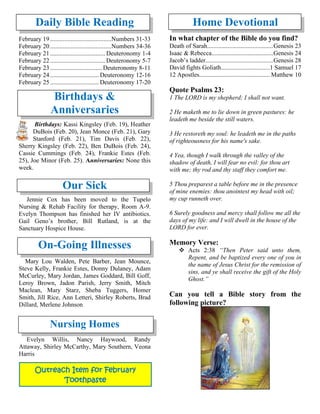 Daily Bible Reading
February 19.......................................Numbers 31-33
February 20.......................................Numbers 34-36
February 21................................... Deuteronomy 1-4
February 22................................... Deuteronomy 5-7
February 23................................. Deuteronomy 8-11
February 24............................... Deuteronomy 12-16
February 25............................... Deuteronomy 17-20
Birthdays &
Anniversaries
Birthdays: Kassi Kingsley (Feb. 19), Heather
DuBois (Feb. 20), Jean Monce (Feb. 21), Gary
Stanford (Feb. 21), Tim Davis (Feb. 22),
Sherry Kingsley (Feb. 22), Ben DuBois (Feb. 24),
Cassie Cummings (Feb. 24), Frankie Estes (Feb.
25), Joe Minor (Feb. 25). Anniversaries: None this
week.
Our Sick
Jennie Cox has been moved to the Tupelo
Nursing & Rehab Facility for therapy, Room A-9.
Evelyn Thompson has finished her IV antibiotics.
Gail Geno’s brother, Bill Rutland, is at the
Sanctuary Hospice House.
On-Going Illnesses
Mary Lou Walden, Pete Barber, Jean Mounce,
Steve Kelly, Frankie Estes, Donny Dulaney, Adam
McCurley, Mary Jordan, James Goddard, Bill Goff,
Leroy Brown, Jadon Parish, Jerry Smith, Mitch
Maclean, Mary Starz, Sheba Tuggers, Homer
Smith, Jill Rice, Ann Letteri, Shirley Roberts, Brad
Dillard, Merlene Johnson
Nursing Homes
Evelyn Willis, Nancy Haywood, Randy
Attaway, Shirley McCarthy, Mary Southern, Veona
Harris
Home Devotional
In what chapter of the Bible do you find?
Death of Sarah..........................................Genesis 23
Isaac & Rebecca.......................................Genesis 24
Jacob’s ladder...........................................Genesis 28
David fights Goliath...............................1 Samuel 17
12 Apostles............................................. Matthew 10
Quote Psalms 23:
1 The LORD is my shepherd; I shall not want.
2 He maketh me to lie down in green pastures: he
leadeth me beside the still waters.
3 He restoreth my soul: he leadeth me in the paths
of righteousness for his name's sake.
4 Yea, though I walk through the valley of the
shadow of death, I will fear no evil: for thou art
with me; thy rod and thy staff they comfort me.
5 Thou preparest a table before me in the presence
of mine enemies: thou anointest my head with oil;
my cup runneth over.
6 Surely goodness and mercy shall follow me all the
days of my life: and I will dwell in the house of the
LORD for ever.
Memory Verse:
❖ Acts 2:38 “Then Peter said unto them,
Repent, and be baptized every one of you in
the name of Jesus Christ for the remission of
sins, and ye shall receive the gift of the Holy
Ghost.”
Can you tell a Bible story from the
following picture?
Outreach Item for February
Toothpaste
 