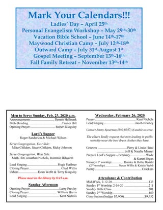 Men to Serve Sunday, Feb. 23, 2020 a.m.
Announcements..............................Dennis Hallmark
Bible Reading..........................................Tanner Hitt
Opening Prayer ............................... Robert Kingsley
Lord’s Supper
Roger Sanderson & Michael Wilson
Serve Congregation, East Side:
Mike Childers, Stuart Childers, Ricky Johnson
Serve Congregation, West Side:
Mark Hitt, Jonathan Nichols, Rommie Dilworth
Lead Singing......................................Hugh Scribner
Closing Prayer........................................ Chad Willis
Ushers .......................Dean Webb & Terry Kingsley
Please meet in the library by 8:45 a.m.
Sunday Afternoon
Opening Prayer ....................................Larry Presley
Closing Prayer................................... William Harris
Lead Singing........................................ Kent Nichols
Wednesday, February 26, 2020
Prayer................................................... Kent Nichols
Lead Singing.......................................Jacob Bradley
Contact Jimmy Spearman (840-8957) if unable to serve.
The elders kindly request that men leading in public
worship wear the best dress clothes they have.
Greeters ....................................Perry & Linda Hand
...................................Jeff & Natalie Mansel
Prepare Lord’s Supper—February................... Wade
& Karen Bryan
Nursery (1st
worship)................ Dundee & Hallie Donald
(2nd
worship).................. Susan Willis & Kristie Webb
Pantry.......................................................... Crackers
Attendance & Contribution
Mid-Week, 2-12-20..............................................133
Sunday 1st
Worship, 2-16-20 ...............................211
Sunday Bible Class ..............................................201
Sunday 2nd
Worship.............................................189
Contribution (budget $7,900)..........................$9,652
Mark Your Calendars!!!
Ladies’ Day – April 25th
Personal Evangelism Workshop – May 29th-30th
Vacation Bible School – June 14th-17th
Maywood Christian Camp – July 12th-18th
Outward Camp – July 31st-August 1st
Gospel Meeting – September 13th-16th
Fall Family Retreat – November 13th-14th
 