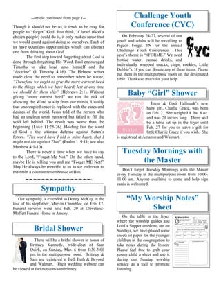 --article continued from page 1--
Though it should not be so, it tends to be easy for
people to “forget” God. Just think, if Israel (God’s
chosen people) could do it, it only makes sense that
we would guard against doing so ourselves. Each of
us have countless opportunities which can distract
one from thinking about God.
The first step toward forgetting about God is
done through forgetting His Word. Paul encouraged
Timothy to take heed unto himself and the
“doctrine” (1 Timothy 4:16). The Hebrew writer
made clear the need to remember when he wrote,
“Therefore we ought to give the more earnest heed
to the things which we have heard, lest at any time
we should let them slip” (Hebrews 2:1). Without
giving “more earnest heed” we run the risk of
allowing the Word to slip from our minds. Usually
that unoccupied space is replaced with the cares and
desires of the world. Jesus told of the person who
had an unclean spirit removed but failed to fill the
void left behind. The result was worse than the
beginning (Luke 11:25-26). Holding fast the word
of God is the ultimate defense against Satan’s
forces. “Thy word have I hid in mine heart, that I
might not sin against Thee” (Psalm 119:11; see also
Matthew 4:1-10).
There is never a time when we have to say
to the Lord, “Forget Me Not.” On the other hand,
maybe He is telling you and me “Forget ME Not!”
May He always be merciful to us as we endeavor to
maintain a constant remembrance of Him.
~~~~~~~~~~~~~~~~
Sympathy
Our sympathy is extended to Donny McKay in the
loss of his stepfather, Marvin Chamblee, on Feb. 17.
Funeral services were held Feb. 20 at Cleveland-
Moffett Funeral Home in Amory.
Bridal Shower
There will be a bridal shower in honor of
Brittney Kennedy, bride-elect of Sam
Quirk, on Sunday, Mar. 6 from 1:30-3:00
pm in the multipurpose room. Brittney &
Sam are registered at Bed, Bath & Beyond
and Walmart. Their wedding website can
be viewed at theknot.com/sambrittney.
Challenge Youth
Conference (CYC)
On February 24-27, several of our
youth and adults will be travelling to
Pigeon Forge, TN for the annual
Challenge Youth Conference. This
year’s theme is “#FORME.” We need
bottled water, canned drinks, and
individually wrapped snacks, chips, cookies, Little
Debbie’s. If you can donate any of these items. Please
put them in the multipurpose room on the designated
table. Thanks so much for your help.
Baby “Girl” Shower
Brent & Codi Hallmark’s new
baby girl, Charlie Grace, was born
on Feb. 2. She weighed 8 lbs. 8 oz.
and was 20 inches long. There will
be a table set up in the foyer until
Feb. 27 for you to leave a gift for
little Charlie Grace if you wish. She
is registered at Amazon and Walmart.
Tuesday Mornings with
the Master
Don’t forget Tuesday Mornings with the Master
every Tuesday in the multipurpose room from 10:00-
11:00 am. Anyone available to come and help sign
cards is welcomed.
“My Worship Notes”
Sheet
On the table in the foyer
where the worship guides and
Lord’s Supper emblems are on
Sundays, we have placed some
sheets of paper for the younger
children in the congregation to
take notes during the lesson.
Please feel free to grab your
young child a sheet and use it
during our Sunday worship
service as a tool to promote
listening.
 