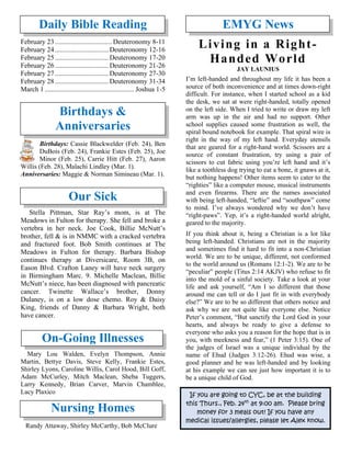 Daily Bible Reading
February 23................................. Deuteronomy 8-11
February 24............................... Deuteronomy 12-16
February 25............................... Deuteronomy 17-20
February 26............................... Deuteronomy 21-26
February 27............................... Deuteronomy 27-30
February 28............................... Deuteronomy 31-34
March 1 .................................................... Joshua 1-5
Birthdays &
Anniversaries
Birthdays: Cassie Blackwelder (Feb. 24), Ben
DuBois (Feb. 24), Frankie Estes (Feb. 25), Joe
Minor (Feb. 25), Carrie Hitt (Feb. 27), Aaron
Willis (Feb. 28), Malachi Lindley (Mar. 1).
Anniversaries: Maggie & Norman Simineau (Mar. 1).
Our Sick
Stella Pittman, Star Ray’s mom, is at The
Meadows in Fulton for therapy. She fell and broke a
vertebra in her neck. Joe Cook, Billie McNutt’s
brother, fell & is in NMMC with a cracked vertebra
and fractured foot. Bob Smith continues at The
Meadows in Fulton for therapy. Barbara Bishop
continues therapy at Diversicare, Room 3B, on
Eason Blvd. Crafton Laney will have neck surgery
in Birmingham Marc. 9. Michelle Maclean, Billie
McNutt’s niece, has been diagnosed with pancreatic
cancer. Twinette Wallace’s brother, Donny
Dulaney, is on a low dose chemo. Roy & Daisy
King, friends of Danny & Barbara Wright, both
have cancer.
On-Going Illnesses
Mary Lou Walden, Evelyn Thompson, Annie
Martin, Bettye Davis, Steve Kelly, Frankie Estes,
Shirley Lyons, Caroline Willis, Carol Hood, Bill Goff,
Adam McCurley, Mitch Maclean, Sheba Tuggers,
Larry Kennedy, Brian Carver, Marvin Chamblee,
Lacy Plaxico
Nursing Homes
Randy Attaway, Shirley McCarthy, Bob McClure
EMYG News
Living in a Right-
Handed World
JAY LAUNIUS
I’m left-handed and throughout my life it has been a
source of both inconvenience and at times down-right
difficult. For instance, when I started school as a kid
the desk, we sat at were right-handed, totally opened
on the left side. When I tried to write or draw my left
arm was up in the air and had no support. Other
school supplies caused some frustration as well, the
spiral bound notebook for example. That spiral wire is
right in the way of my left hand. Everyday utensils
that are geared for a right-hand world. Scissors are a
source of constant frustration, try using a pair of
scissors to cut fabric using you’re left hand and it’s
like a toothless dog trying to eat a bone, it gnaws at it,
but nothing happens! Other items seem to cater to the
“righties” like a computer mouse, musical instruments
and even firearms. There are the names associated
with being left-handed, “leftie” and “southpaw” come
to mind. I’ve always wondered why we don’t have
“right-paws”. Yep, it’s a right-handed world alright,
geared to the majority.
If you think about it, being a Christian is a lot like
being left-handed. Christians are not in the majority
and sometimes find it hard to fit into a non-Christian
world. We are to be unique, different, not conformed
to the world around us (Romans 12:1-2). We are to be
“peculiar” people (Titus 2:14 AKJV) who refuse to fit
into the mold of a sinful society. Take a look at your
life and ask yourself, “Am I so different that those
around me can tell or do I just fit in with everybody
else?” We are to be so different that others notice and
ask why we are not quite like everyone else. Notice
Peter’s comment, “But sanctify the Lord God in your
hearts, and always be ready to give a defense to
everyone who asks you a reason for the hope that is in
you, with meekness and fear,” (1 Peter 3:15). One of
the judges of Israel was a unique individual by the
name of Ehud (Judges 3:12-26). Ehud was wise, a
good planner and he was left-handed and by looking
at his example we can see just how important it is to
be a unique child of God.
If you are going to CYC, be at the building
this Thurs., Feb. 24th
at 9:00 am. Please bring
money for 3 meals out! If you have any
medical issues/allergies, please let Alex know.
 