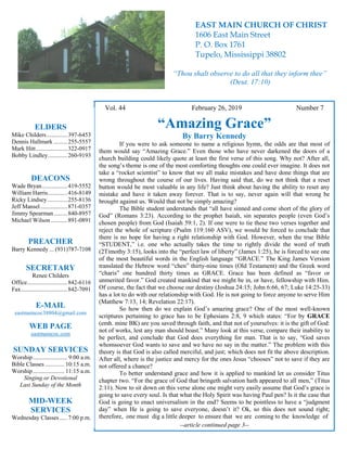 4
Hugh
Vol. 44 February 26, 2019 Number 7
“Amazing Grace”
By Barry Kennedy
If you were to ask someone to name a religious hymn, the odds are that most of
them would say “Amazing Grace.” Even those who have never darkened the doors of a
church building could likely quote at least the first verse of this song. Why not? After all,
the song’s theme is one of the most comforting thoughts one could ever imagine. It does not
take a “rocket scientist” to know that we all make mistakes and have done things that are
wrong throughout the course of our lives. Having said that, do we not think that a reset
button would be most valuable in any life? Just think about having the ability to reset any
mistake and have it taken away forever. That is to say, never again will that wrong be
brought against us. Would that not be simply amazing?
The Bible student understands that “all have sinned and come short of the glory of
God” (Romans 3:23). According to the prophet Isaiah, sin separates people (even God’s
chosen people) from God (Isaiah 59:1, 2). If one were to tie these two verses together and
reject the whole of scripture (Psalm 119:160 ASV), we would be forced to conclude that
there is no hope for having a right relationship with God. However, when the true Bible
“STUDENT,” i.e. one who actually takes the time to rightly divide the word of truth
(2Timothy 3:15), looks into the “perfect law of liberty” (James 1:25), he is forced to see one
of the most beautiful words in the English language “GRACE.” The King James Version
translated the Hebrew word “chen” thirty-nine times (Old Testament) and the Greek word
“charis” one hundred thirty times as GRACE. Grace has been defined as “favor or
unmerited favor.” God created mankind that we might be in, or have, fellowship with Him.
Of course, the fact that we choose our destiny (Joshua 24:15; John 6:66, 67; Luke 14:25-33)
has a lot to do with our relationship with God. He is not going to force anyone to serve Him
(Matthew 7:13, 14; Revelation 22:17).
So how then do we explain God’s amazing grace? One of the most well-known
scriptures pertaining to grace has to be Ephesians 2:8, 9 which states: “For by GRACE
(emh. mine BK) are you saved through faith, and that not of yourselves: it is the gift of God:
not of works, lest any man should boast.” Many look at this verse, compare their inability to
be perfect, and conclude that God does everything for man. That is to say, “God saves
whomsoever God wants to save and we have no say in the matter.” The problem with this
theory is that God is also called merciful, and just; which does not fit the above description.
After all, where is the justice and mercy for the ones Jesus “chooses” not to save if they are
not offered a chance?
To better understand grace and how it is applied to mankind let us consider Titus
chapter two. “For the grace of God that bringeth salvation hath appeared to all men,” (Titus
2:11). Now to sit down on this verse alone one might very easily assume that God’s grace is
going to save every soul. Is that what the Holy Spirit was having Paul pen? Is it the case that
God is going to enact universalism in the end? Seems to be pointless to have a “judgment
day” when He is going to save everyone, doesn’t it? Ok, so this does not sound right;
therefore, one must dig a little deeper to ensure that we are coming to the knowledge of
--article continued page 3--
ELDERS
Mike Childers..............397-6453
Dennis Hallmark .........255-5557
Mark Hitt.....................322-0917
Bobby Lindley.............260-9193
DEACONS
Wade Bryan.................419-5552
William Harris.............416-8149
Ricky Lindsey .............255-8136
Jeff Mansel..................871-0357
Jimmy Spearman.........840-8957
Michael Wilson ...........891-0891
PREACHER
Barry Kennedy ... (931)787-7108
SECRETARY
Renee Childers
Office...........................842-6116
Fax...............................842-7091
E-MAIL
eastmaincoc38804@gmail.com
WEB PAGE
eastmaincoc.com
SUNDAY SERVICES
Worship....................... 9:00 a.m.
Bible Classes............. 10:15 a.m.
Worship..................... 11:15 a.m.
Singing or Devotional
Last Sunday of the Month
MID-WEEK
SERVICES
Wednesday Classes .....7:00 p.m.
EAST MAIN CHURCH OF CHRIST
1606 East Main Street
P. O. Box 1761
Tupelo, Mississippi 38802
“Thou shalt observe to do all that they inform thee”
(Deut. 17:10)
 