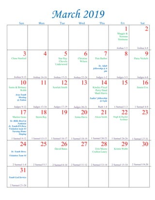 --article continued from page 1--
Testament church pattern and strive to lead the
congregation in the direction of faithfulness, as
opposed to a loose philosophy which alleges that
most all “Christian” churches are okay, and
doctrine really doesn’t matter? Does the church
have an “open-door” policy where folks can simply
float in or out at their convenience, with no
accountability to the leadership? Such is not a
responsible way to conduct the Lord’s business.
Does sound doctrine emanate from the
pulpit—teaching that enriches the soul and
inoculates against worldliness and false doctrine?
Or are people looking for speakers who are
jokesters, stand-up comics, with a repertoire of
jokes that ridicule the church and biblical
preaching?
Are we anxious to have leaders who love us
and are concerned about our souls? Or do we
prefer to be left alone to craft religious procedure
according to our personal tastes? Do we want
healthy teaching that reproves, exhorts and, when
needed rebukes? Or would we rather have that
mushy, feel-good psycho-babble?
Are we still interested in restoring the
original church, or have we gravitated toward the
Joel Osteen, Rick Warren “community church”
motif? There is much talk these days about the
“emerging church.” The so-called church is one that
has “emerged” from the restraints of New
Testament authority and is of the Jeroboam variety
(1 Kings 12:25-33). Far too many want a religion
fashioned after their own inclinations (Colossians
2:23), with just a faint aroma of pristine
Christianity.
Congregations that have been identified
with a “restoration” principle for many years are
coming under a new leadership that is charting a
course more toward Rome than Jerusalem, and
scores of naive people can’t tell the difference.
Many need to look into the mirror of divine truth
(James 1:23-24), and ask themselves this question:
“What am I looking for in a church?”
Visitation Team #4
Visitation team #4, Mike Ratliff’s team, will
meet briefly after services in Room 10 this Sunday,
Feb. 24. There will be NO meal this month.
Thank You Note
To the East Main congregation,
No words can express how grateful I am. There
has been an endless outpour of love shown to me
during my sickness. The prayers, visits, food, phone
calls, texts, money—the list just goes on and on.
Please continue to remember me as I continue to heal.
I love you all so much. Love,
Jean
Gospel Meeting
The Amory congregation will host a Gospel
Meeting February 24-27 with B. J. Clarke speaking
at 1:30 p.m. Sunday and at 7:00 p.m. Monday
through Wednesday.
Lectureship
The Ripley congregation is hosting a lectureship
on the topic “Christ is King” Feb. 24-27. A flyer is
posted on the bulletin board across from the library
with a schedule of speakers, topics, and times.
Challenge Youth
Conference
We have 51 youth and adults
from East Main attending the
Challenge Youth Conference in
Pigeon Forge, TN this year, Feb.
21-24. If you would like to donate
water, soft drinks, chips, desserts, please bring them to
the building by Wednesday night, Feb. 20. Please
place your items on the library table. See Tim Davis
or Amy Voyles with any questions.
Community Outreach
Item for February:
Shampoo
John Duke is stationed in Long Beach, MS.
Caleb Williams is stationed in Norway.
Dylan Kelly, Steve Kelly’s grandson, is in Kuwait.
March 2019
Sun Mon Tue Wed Thu Fri Sat
1
Maggie &
Norman
Simineau
Joshua 1-5
2
Joshua 6-8
3
Chase Stanford
Joshua 9-13
4
Joshua 14-16
5
Star Ray
Chevela
Underwood
Joshua 17-21
6
Christine
Wilson
Joshua 22-24
7
Pete Barber
Sr. Adult
fellowship @ 6
pm
Judges 1-2
8
Judges 3-5
9
Patsy Nichols
Judges 6-8
10
Justin & Brittany
Webb
Area Youth
Meeting
@ Fulton
Judges 9-12
11
Judges 13-16
12
Scarlett Smith
Judges 17-19
13
Judges 20-21
14
Kinsley Floyd
Perry Hand
Madi Harris
Ladies’ fellowship
@ 6 pm
Ruth 1-4
15
1 Samuel 1-3
16
Jennie Cox
1 Samuel 4-8
17
Marlon Geno
Sr. Bible Bowl @
Nettleton
Jr. Youth/ES Devo
Visitation team #3
Nursing Home
Singing
1 Samuel 9-12
18
Storm Ray
1 Samuel 13-15
19
1 Samuel 16-17
20
Jenna Davis
1 Samuel 18-19
21
Alicia Smith
1 Samuel 20-23
22
Hugh & Rachel
Scribner
1 Samuel 24-26
23
1 Samuel 27-31
24
Sr. Youth Devo.
Visitation Team #4
2 Samuel 1-4
25
2 Samuel 5-7
26
David Bates
2 Samuel 8-10
27
2 Samuel 11-12
28
Erin Moore
Crafton Laney
2 Samuel 13-14
29
Kristie Webb
2 Samuel 15-18
30
2 Samuel 19-20
31
Youth Led Service
2 Samuel 21-24
 