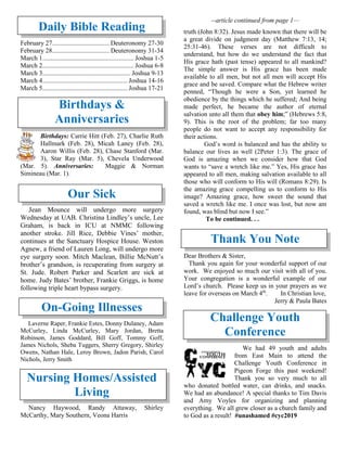 Daily Bible Reading
February 27................................... Deuteronomy 27-30
February 28................................... Deuteronomy 31-34
March 1........................................................ Joshua 1-5
March 2........................................................ Joshua 6-8
March 3...................................................... Joshua 9-13
March 4.................................................... Joshua 14-16
March 5.................................................... Joshua 17-21
Birthdays &
Anniversaries
Birthdays: Carrie Hitt (Feb. 27), Charlie Ruth
Hallmark (Feb. 28), Micah Laney (Feb. 28),
Aaron Willis (Feb. 28), Chase Stanford (Mar.
3), Star Ray (Mar. 5), Chevela Underwood
(Mar. 5). Anniversaries: Maggie & Norman
Simineau (Mar. 1).
Our Sick
Jean Mounce will undergo more surgery
Wednesday at UAB. Christina Lindley’s uncle, Lee
Graham, is back in ICU at NMMC following
another stroke. Jill Rice, Debbie Vines’ mother,
continues at the Sanctuary Hospice House. Weston
Agnew, a friend of Lauren Long, will undergo more
eye surgery soon. Mitch Maclean, Billie McNutt’s
brother’s grandson, is recuperating from surgery at
St. Jude. Robert Parker and Scarlett are sick at
home. Judy Bates’ brother, Frankie Griggs, is home
following triple heart bypass surgery.
On-Going Illnesses
Laverne Raper, Frankie Estes, Donny Dulaney, Adam
McCurley, Linda McCurley, Mary Jordan, Bretta
Robinson, James Goddard, Bill Goff, Tommy Goff,
James Nichols, Sheba Tuggers, Sherry Gregory, Shirley
Owens, Nathan Hale, Leroy Brown, Jadon Parish, Carol
Nichols, Jerry Smith
Nursing Homes/Assisted
Living
Nancy Haywood, Randy Attaway, Shirley
McCarthy, Mary Southern, Veona Harris
--article continued from page 1—
truth (John 8:32). Jesus made known that there will be
a great divide on judgment day (Matthew 7:13, 14;
25:31-46). These verses are not difficult to
understand, but how do we understand the fact that
His grace hath (past tense) appeared to all mankind?
The simple answer is His grace has been made
available to all men, but not all men will accept His
grace and be saved. Compare what the Hebrew writer
penned, “Though he were a Son, yet learned he
obedience by the things which he suffered; And being
made perfect, he became the author of eternal
salvation unto all them that obey him;” (Hebrews 5:8,
9). This is the root of the problem; far too many
people do not want to accept any responsibility for
their actions.
God’s word is balanced and has the ability to
balance our lives as well (2Peter 1:3). The grace of
God is amazing when we consider how that God
wants to “save a wretch like me.” Yes, His grace has
appeared to all men, making salvation available to all
those who will conform to His will (Romans 8:29). Is
the amazing grace compelling us to conform to His
image? Amazing grace, how sweet the sound that
saved a wretch like me. I once was lost, but now am
found, was blind but now I see.”
To be continued. . .
Thank You Note
Dear Brothers & Sister,
Thank you again for your wonderful support of our
work. We enjoyed so much our visit with all of you.
Your congregation is a wonderful example of our
Lord’s church. Please keep us in your prayers as we
leave for overseas on March 4th
. In Christian love,
Jerry & Paula Bates
Challenge Youth
Conference
We had 49 youth and adults
from East Main to attend the
Challenge Youth Conference in
Pigeon Forge this past weekend!
Thank you so very much to all
who donated bottled water, can drinks, and snacks.
We had an abundance! A special thanks to Tim Davis
and Amy Voyles for organizing and planning
everything. We all grew closer as a church family and
to God as a result! #unashamed #cyc2019
 