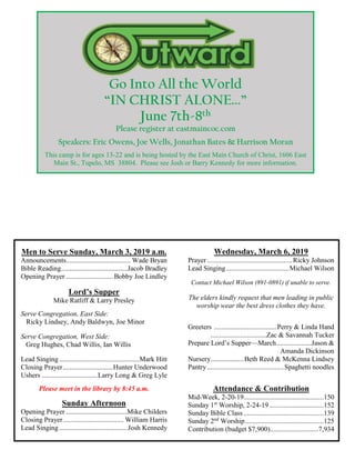 Go Into All the World
“IN CHRIST ALONE...”
June 7th-8th
Please register at eastmaincoc.com
Speakers: Eric Owens, Joe Wells, Jonathan Bates & Harrison Moran
This camp is for ages 13-22 and is being hosted by the East Main Church of Christ, 1606 East
Main St., Tupelo, MS 38804. Please see Josh or Barry Kennedy for more information.
Men to Serve Sunday, March 3, 2019 a.m.
Announcements..................................... Wade Bryan
Bible Reading......................................Jacob Bradley
Opening Prayer ...........................Bobby Joe Lindley
Lord’s Supper
Mike Ratliff & Larry Presley
Serve Congregation, East Side:
Ricky Lindsey, Andy Baldwyn, Joe Minor
Serve Congregation, West Side:
Greg Hughes, Chad Willis, Ian Willis
Lead Singing..............................................Mark Hitt
Closing Prayer.............................Hunter Underwood
Ushers ................................Larry Long & Greg Lyle
Please meet in the library by 8:45 a.m.
Sunday Afternoon
Opening Prayer ...................................Mike Childers
Closing Prayer................................... William Harris
Lead Singing.......................................Josh Kennedy
Wednesday, March 6, 2019
Prayer .................................................Ricky Johnson
Lead Singing....................................Michael Wilson
Contact Michael Wilson (891-0891) if unable to serve.
The elders kindly request that men leading in public
worship wear the best dress clothes they have.
Greeters ....................................Perry & Linda Hand
................................Zac & Savannah Tucker
Prepare Lord’s Supper—March....................Jason &
Amanda Dickinson
Nursery...................Beth Reed & McKenna Lindsey
Pantry............................................Spaghetti noodles
Attendance & Contribution
Mid-Week, 2-20-19..............................................150
Sunday 1st
Worship, 2-24-19 ...............................152
Sunday Bible Class ..............................................139
Sunday 2nd
Worship.............................................125
Contribution (budget $7,900)............................7,934
 