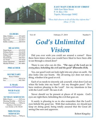 4
Hugh
Vol. 43 February 27, 2018 Number 9
God’s Unlimited
Vision
Did you ever wish you could see around a corner? Have
there been times when you would have liked to have been able
to see through a closed door?
There is one who can do this. “The eyes of the Lord are in
every place, beholding the evil and the good” (Proverbs 15:3).
Yes, our good Lord can look right into any place on earth. He
also looks into our hearts. His all-seeing eye does not miss a
thing, whether it be good or evil.
Each of us needs to sincerely ask yourself, what does God see
when He looks into my heart? Are my thoughts pure? Do I
have motives pleasing to the Lord? Are my intentions in line
with the Lord’s will? He sees it all.
Never should we be present at places of ill repute. God’s
eyes are right there, beholding the evil that goes on.
It surely is pleasing to us to also remember that the Lord’s
eyes behold the good too. With that realization, we should just
keep on doing good, being totally assured that the Great all-
seeing One sees and approves.
Robert Kingsley
ELDERS
Mike Childers..............397-6453
Dennis Hallmark .........255-5557
Mark Hitt.....................322-0917
Bobby Lindley.............260-9193
DEACONS
Wade Bryan.................419-5552
William Harris.............416-8149
Ricky Lindsey .............844-9944
Jeff Mansel..................871-0357
Harold Roby................844-5431
Joe Smith.....................397-4524
Jimmy Spearman.........840-8957
Michael Wilson ...........891-0891
PREACHER
....................................................
SECRETARY
Renee Childers
Office...........................842-6116
Fax...............................842-7091
E-MAIL
eastmaincoc38804@gmail.com
WEB PAGE
eastmaincoc.com
SUNDAY SERVICES
Bible Classes............... 9:45 a.m.
Morning Worship...... 10:45 a.m.
Evening Worship.........5:00 p.m.
Singing or Devotional
Last Sunday of the Month
MID-WEEK
SERVICES
Wednesday Classes .....7:00 p.m.
EAST MAIN CHURCH OF CHRIST
1606 East Main Street
P. O. Box 1761
Tupelo, Mississippi 38802
“Thou shalt observe to do all that they inform thee”
(Deut. 17:10)
 