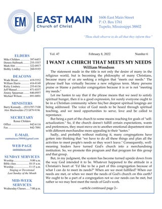 0………. 4
--article continued from page 1—
Are we confident that our light is bright
Vol. 47 February 8, 2022 Number 6
I WANT A CHIRCH THAT MEETS MY NEEDS
William Woodson
The statement made in the title is not only the desire of many in the
religious world, but is becoming the philosophy of many Christians,
because many of us are seeking a religion that "meets our needs." The
phrase itself has virtually become a new religious term. Many persons
praise or blame a particular congregation because it is or is not "meeting
my needs."
Let me hasten to say that if the phrase means that we need to satisfy
spiritual hunger, then it is a good expression, for surely everyone ought to
be in a Christian community where his/her deepest spiritual longings are
being addressed. The voice of God needs to be heard through spiritual
teaching, and we need opportunities to serve, love and be called to
repentance.
But being a part of the church to some means reaching for goals of "self-
actualization." So, if the church doesn't fulfill certain expectations, wants
and preferences, they must move on to another emotional department store
with different merchandise more appealing to their "tastes."
Sadly, and probably without realizing it, many congregations have
gotten into thinking that "we have to do all these things and plan all the
activities to meet people's needs so they won't leave." Consequently, well-
meaning leaders have turned God's church into a merchandising
institution. So, we promote this program and that program for this group
and that group.
But, in my judgment, the system has become turned upside down from
the way God intended it to be. Whatever happened to the attitude in a
Christian's heart of "I'd like to be a part of this congregation because of
what I can do to meet its needs?" When are we most fulfilled? When our
needs are met, or when we meet the needs of God's church on this earth?
We ought to be a part of a congregation not so our needs can be met, but
rather so we may best meet the needs of God's work.
--article continued page 2--
ELDERS
Mike Childers ............. 397-6453
Dennis Hallmark......... 255-5557
Mark Hitt .................... 322-0917
Bobby Lindley ............ 260-9193
DEACONS
Wade Bryan ................ 419-5552
William Harris ............ 416-8149
Ricky Lindsey............. 255-8136
Jeff Mansel.................. 871-0357
Jimmy Spearman ........ 840-8957
Michael Wilson........... 891-0891
MINISTERS
Barry Kennedy....(931)787-7108
Alex Blackwelder (731)879-9196
SECRETARY
Renee Childers
Office.......................... 842-6116
Fax .............................. 842-7091
E-MAIL
eastmaincoc38804@gmail.com
WEB PAGE
eastmaincoc.com
SUNDAY SERVICES
Worship........................9:00 a.m.
Bible class..................10:15 a.m.
Worship......................11:15 a.m.
Singing or Devotional
Last Sunday of the Month
MID-WEEK
SERVICES
Wednesday Classes......7:00 p.m.
1606 East Main Street
P. O. Box 1761
Tupelo, Mississippi 38802
“Thou shalt observe to do all that they inform thee”
(Deut. 17:10)
 