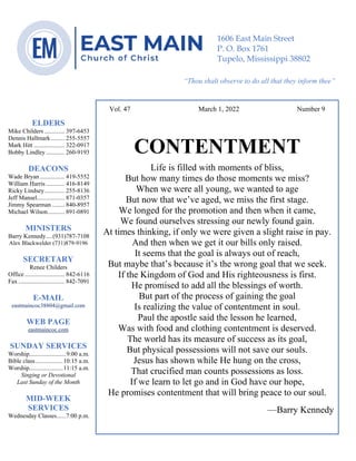 0………. 4
--article continued from page 1—
Are we confident that our light is bright
Vol. 47 March 1, 2022 Number 9
CONTENTMENT
Life is filled with moments of bliss,
But how many times do those moments we miss?
When we were all young, we wanted to age
But now that we’ve aged, we miss the first stage.
We longed for the promotion and then when it came,
We found ourselves stressing our newly found gain.
At times thinking, if only we were given a slight raise in pay.
And then when we get it our bills only raised.
It seems that the goal is always out of reach,
But maybe that’s because it’s the wrong goal that we seek.
If the Kingdom of God and His righteousness is first.
He promised to add all the blessings of worth.
But part of the process of gaining the goal
Is realizing the value of contentment in soul.
Paul the apostle said the lesson he learned,
Was with food and clothing contentment is deserved.
The world has its measure of success as its goal,
But physical possessions will not save our souls.
Jesus has shown while He hung on the cross,
That crucified man counts possessions as loss.
If we learn to let go and in God have our hope,
He promises contentment that will bring peace to our soul.
—Barry Kennedy
ELDERS
Mike Childers ............. 397-6453
Dennis Hallmark......... 255-5557
Mark Hitt .................... 322-0917
Bobby Lindley ............ 260-9193
DEACONS
Wade Bryan ................ 419-5552
William Harris ............ 416-8149
Ricky Lindsey............. 255-8136
Jeff Mansel.................. 871-0357
Jimmy Spearman ........ 840-8957
Michael Wilson........... 891-0891
MINISTERS
Barry Kennedy....(931)787-7108
Alex Blackwelder (731)879-9196
SECRETARY
Renee Childers
Office.......................... 842-6116
Fax .............................. 842-7091
E-MAIL
eastmaincoc38804@gmail.com
WEB PAGE
eastmaincoc.com
SUNDAY SERVICES
Worship........................9:00 a.m.
Bible class..................10:15 a.m.
Worship......................11:15 a.m.
Singing or Devotional
Last Sunday of the Month
MID-WEEK
SERVICES
Wednesday Classes......7:00 p.m.
1606 East Main Street
P. O. Box 1761
Tupelo, Mississippi 38802
“Thou shalt observe to do all that they inform thee”
(Deut. 17:10)
 