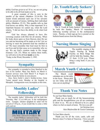 --article continued from page 1—
ability God has given to us? If so, we are not going
to be able to be all God made us to be.
A great example of this is seen in the
parable of the talents (Matthew 25:14-30). The
master (God) entrusted each one of his servants
with an amount of money, befitting their individual
ability (Matthew 25:15). This parable tells us that
God knows our ability. Why is that important? It is
important because we cannot say, when the Lord
returns, “I did not have the ability to do what God
asked.”
God has always planned to have His
crowning creation with Him for all eternity. When
He looks down upon us from Heaven, does He see
you and me becoming all he made us to be? Are we
striving to meet the potential God has instilled in
us? We must remember that God must be first in
our lives and let that cause us to remember who we
are. We are God’s creation made in His image
(Genesis 1:26, 27). When we realize these truths,
we will strive to be all God made us to be.
1
Today in the Word, December 3, 1992.
~~~~~~~~~~~~~~~~~~~~~
Sympathy
Our sympathy is extended to Gary Stanford in the
loss of his mother, Mary Sue Burch, on March 6.
Funeral services were held March 9 at Pegues in
Tupelo. Keep the family in your prayers.
Also, Steve Kelly’s sister’s brother-in-law, Gene
Turner passed away Monday at the hospital in
Memphis. Arrangements were incomplete at this time.
Monthly Ladies’
Fellowship
The monthly ladies’ fellowship will be held this
Thursday, Mar. 12 at 6:00 p.m. in the multipurpose
room. Lasagna. chicken spaghetti & salad will be
served at 5:30 p.m., if you would like to come a little
early and eat.
Jr. Youth/Early Seekers’
Devotional
The Jr. Youth & Early Seekers’ Devotional will
be held this Sunday, March 15 immediately
following worship services in the multipurpose
room. Parents, a food sign-up list is posted on the
bulletin board across from the library.
Nursing Home Singing
The monthly singing at the
Tupelo Nursing & Rehab
Facility on Briar Ridge Rd.
will be held this Sunday, Mar.
15 from 2-2:30 p.m. Please
bring a song book if you can
attend.
March Youth Calendars
The March youth
calendars are on the table
in the foyer. Please pick
up one today and don’t
miss out on anything!
Thank You Notes
To our East Main family,
Thank you so much for all the housewarming
gifts and the thoughtfulness you all are continuing
to show to us. We are so blessed to be at a place
where we feel so much at home. We love you all!
In Christian love,
Alex Blackwelder & Cassie Cummings
~~~~~~~~~~~~~~~~~~~~~~~~~~~~~~~~~
To East Main church,
Thank you for all the visits, cards, calls and
flowers since I’ve been at Traceway. I love you all!
Frankie Estes
John Duke stationed in Gulfport, MS
Caleb Williams stationed in Iraq
Rob Cross & family stationed in South Korea
 