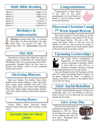Daily Bible Reading
March 11.............................................. Judges 13-16
March 12.............................................. Judges 17-19
March 13.............................................. Judges 20-21
March 14..................................................... Ruth 1-4
March 15.............................................. 1 Samuel 1-3
March 16.............................................. 1 Samuel 4-8
March 17............................................ 1 Samuel 9-12
Birthdays &
Anniversaries
Birthdays: Scarlett Smith (Mar. 12), Kinsley
Floyd (Mar. 14), Perry Hand (Mar. 14), Madi
Harris (Mar. 14), Jennie Cox (Mar. 16),
Marlon Geno (Mar. 17). Anniversaries: None this
week.
Our Sick
Jean Mounce is home with a high fever. She’s to
undergo surgery at UAB March 18. Norma Deaton
fell Monday. She’s home recuperating. Katie Bates’
grandmother, Margaret Miller, has been move to
Pontotoc for therapy. Jennie Cox has completed
therapy and is home.
On-Going Illnesses
Mary Lou Walden, Pete Barber, Steve Kelly,
Frankie Estes, Donny Dulaney, Adam McCurley,
Mary Jordan, James Goddard, Bill Goff, Leroy
Brown, Jadon Parish, Jerry Smith, Mitch Maclean,
Mary Starz, Sheba Tuggers, Homer Smith, Jill Rice,
Ann Letteri, Shirley Roberts, Brad Dillard, Merlene
Johnson
Nursing Homes
Evelyn Willis, Nancy Haywood, Randy
Attaway, Shirley McCarthy, Mary Southern, Veona
Harris
Congratulations
Congratulations to Betty Beard
in the birth of her great-
granddaughter, Zoe Lynn Sadler, on
March 6. Jason & Desiree Sadler
are her proud parents.
Maywood Christian Camp
7th
Week Squad Retreat
The youth in grades 7-12 and college are invited
to Maywood Christian Camp March 27-29 for the
7th
Week Squad Retreat. The cost is $40. The
retreat will begin Friday at 7:00 p.m. and end
Sunday at 10:30 a.m., after a period of worship. A
sign-up sheet is posted on the youth bulletin board
on the east hallway if you plan to attend.
Upcoming Lectureships
The Cedar Grove congregation in
Rogersville, AL will host their Second
Annual Lectureship on Saturday, March
21 from 9:00 a.m. until 3:00 p.m. A
schedule of speakers and times is posted
on the bulletin board across from the library.
Also, the Memphis School of Preaching will host
their 54th
Annual Lectureship March 29-April 2 on
the theme “Magnify His Name.” A schedule of
speakers and times is posted on the bulletin board
across from the library.
Girls’ Joyful Rebellion
The girls’ Joyful Rebellion group will meet next
Wednesday, Mar. 18 at the building at 6:00 p.m.
Kylee Steward will be delivering the devotional
thought for the month.
Give Away Day
Our next Give Away Day is
scheduled for Saturday, Mar. 21
beginning at 7:00 a.m. Please
do not bring any more clothing
to the building until after the
Give Away. Household items
may still be brought.
Outreach Item for March
Lotion
 