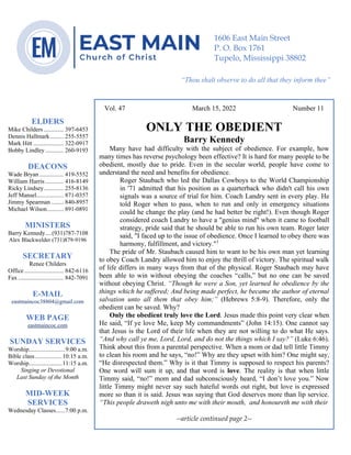 0………. 4
--article continued from page 1—
Are we confident that our light is bright
Vol. 47 March 15, 2022 Number 11
ONLY THE OBEDIENT
Barry Kennedy
Many have had difficulty with the subject of obedience. For example, how
many times has reverse psychology been effective? It is hard for many people to be
obedient, mostly due to pride. Even in the secular world, people have come to
understand the need and benefits for obedience.
Roger Staubach who led the Dallas Cowboys to the World Championship
in '71 admitted that his position as a quarterback who didn't call his own
signals was a source of trial for him. Coach Landry sent in every play. He
told Roger when to pass, when to run and only in emergency situations
could he change the play (and he had better be right!). Even though Roger
considered coach Landry to have a "genius mind" when it came to football
strategy, pride said that he should be able to run his own team. Roger later
said, "I faced up to the issue of obedience. Once I learned to obey there was
harmony, fulfillment, and victory."1
The pride of Mr. Staubach caused him to want to be his own man yet learning
to obey Coach Landry allowed him to enjoy the thrill of victory. The spiritual walk
of life differs in many ways from that of the physical. Roger Staubach may have
been able to win without obeying the coaches “calls,” but no one can be saved
without obeying Christ. “Though he were a Son, yet learned he obedience by the
things which he suffered; And being made perfect, he became the author of eternal
salvation unto all them that obey him;” (Hebrews 5:8-9). Therefore, only the
obedient can be saved. Why?
Only the obedient truly love the Lord. Jesus made this point very clear when
He said, “If ye love Me, keep My commandments” (John 14:15). One cannot say
that Jesus is the Lord of their life when they are not willing to do what He says.
“And why call ye me, Lord, Lord, and do not the things which I say?” (Luke 6:46).
Think about this from a parental perspective. When a mom or dad tell little Timmy
to clean his room and he says, “no!” Why are they upset with him? One might say,
“He disrespected them.” Why is it that Timmy is supposed to respect his parents?
One word will sum it up, and that word is love. The reality is that when little
Timmy said, “no!” mom and dad subconsciously heard, “I don’t love you.” Now
little Timmy might never say such hateful words out right, but love is expressed
more so than it is said. Jesus was saying that God deserves more than lip service.
“This people draweth nigh unto me with their mouth, and honoureth me with their
--article continued page 2--
ELDERS
Mike Childers ............. 397-6453
Dennis Hallmark......... 255-5557
Mark Hitt .................... 322-0917
Bobby Lindley ............ 260-9193
DEACONS
Wade Bryan ................ 419-5552
William Harris ............ 416-8149
Ricky Lindsey............. 255-8136
Jeff Mansel.................. 871-0357
Jimmy Spearman ........ 840-8957
Michael Wilson........... 891-0891
MINISTERS
Barry Kennedy....(931)787-7108
Alex Blackwelder (731)879-9196
SECRETARY
Renee Childers
Office.......................... 842-6116
Fax .............................. 842-7091
E-MAIL
eastmaincoc38804@gmail.com
WEB PAGE
eastmaincoc.com
SUNDAY SERVICES
Worship........................9:00 a.m.
Bible class..................10:15 a.m.
Worship......................11:15 a.m.
Singing or Devotional
Last Sunday of the Month
MID-WEEK
SERVICES
Wednesday Classes......7:00 p.m.
1606 East Main Street
P. O. Box 1761
Tupelo, Mississippi 38802
“Thou shalt observe to do all that they inform thee”
(Deut. 17:10)
 