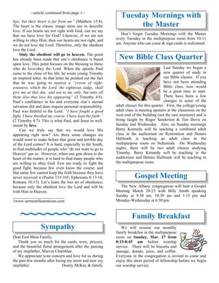 --article continued from page 1--
lips; but their heart is far from me” (Matthew 15:8).
The heart is the classic image most use to describe
love. If our hearts are not right with God, can we say
that we have love for God? Likewise, if we are not
willing to obey Him, then our hearts are not right, and
we do not love the Lord. Therefore, only the obedient
love the Lord.
Only the obedient will go to heaven. The point
has already been made that one’s obedience is based
upon love. This point focuses on the blessing to those
who do love/obey the Lord. When the apostle Paul
came to the close of his life, he wrote young Timothy
an inspired letter. In that letter he pointed out the fact
that he was going to receive a “crown of right-
eousness, which the Lord, the righteous judge, shall
give me at that day: and not to me only, but unto all
them also that love his appearing” (2 Timothy 4:8).
Paul’s confidence in his and everyone else’s eternal
salvation did and does require personal responsibility.
Paul was faithful to the Lord. “I have fought a good
fight, I have finished my course, I have kept the faith:”
(2 Timothy 4:7). This is what Paul, and Jesus as well,
meant by love.
Can we truly say that we would love His
appearing right now? Are there some changes we
would want to make before that great and terrible day
of the Lord comes? It is hard, especially in the South,
to find multitudes of people who “do not want to go to
Heaven” per se. However, when one gets down to the
heart of the matter, it is hard to find many people who
are willing to obey God. Few are ready to fight the
good fight, because few even know the course, and
that same few cannot keep the faith because they have
never received it (Psalm 119:105; Ephesians 6:13-18;
Romans 10:17). Let’s learn the lost art of obedience,
because only the obedient love the Lord and will be
with Him in Heaven.
_________________________
1www.sermonillustrations.com
~~~~~~~~~
Sympathy
Dear East Main Family,
Thank you so much for the cards, texts, prayers,
and the beautiful floral arrangement after the passing
of my stepfather, Marvin Chamblee.
We appreciate your concern and love for us during
the past few months after losing my mom and now my
stepfather. Donny McKay & family
Tuesday Mornings with
the Master
Don’t forget Tuesday Mornings with the Master
every Tuesday in the multipurpose room from 10-11
am. Anyone who can come & sign cards is welcomed.
New Bible Class Quarter
Last Sunday we began a
new quarter of study in
our Bible classes. If you
have not been attending
Bible class, now would
be a great time to start.
There have been a few
changes in some of the
adult classes for this quarter. First, the college/young
adult class is meeting upstairs at the classroom on the
west end of the building (not the east anymore) and is
being taught by Roger Sanderson & Tim Davis on
Sunday and Wednesday. Also, on Sunday mornings
Barry Kennedy will be teaching a combined adult
class in the auditorium on Restoration and Dennis
Hallmark is teaching an adult class in the
multipurpose room on Nehemiah. On Wednesday
nights, there will be two adult classes studying
Timothy. Barry Kennedy will be teaching in the
auditorium and Dennis Hallmark will be teaching in
the multipurpose room.
Gospel Meeting
The New Albany congregation will host a Gospel
Meeting March 20-23 with Billy Smith speaking
Sunday at 9:30 am, 10:30 am and 1:15 pm and
Monday-Wednesday at 6:30 pm.
Family Breakfast
We will resume our monthly
family breakfast in the multipurpose
room on Sunday, Mar. 27 from
8:15-8:45 am before worship
service. There will be biscuits and
sausage, donuts, juice, and coffee.
Everyone in the congregation is invited to come and
enjoy this short period of fellowship before we begin
our worship service.
 