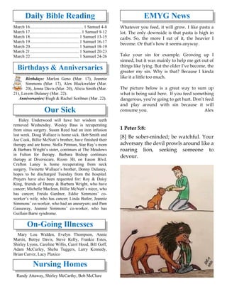 Daily Bible Reading
March 16.................................................. 1 Samuel 4-8
March 17................................................ 1 Samuel 9-12
March 18.............................................. 1 Samuel 13-15
March 19.............................................. 1 Samuel 16-17
March 20.............................................. 1 Samuel 18-19
March 21.............................................. 1 Samuel 20-23
March 22.............................................. 1 Samuel 24-26
Birthdays & Anniversaries
Birthdays: Marlon Geno (Mar. 17), Jeannie
Simmons (Mar. 17), Alex Blackwelder (Mar.
20), Jenna Davis (Mar. 20), Alicia Smith (Mar.
21), Lavern Dulaney (Mar. 22).
Anniversaries: Hugh & Rachel Scribner (Mar. 22).
Our Sick
Haley Underwood will have her wisdom teeth
removed Wednesday. Wesley Bass is recuperating
from sinus surgery. Susan Reed had an iron infusion
last week. Doug Wallace is home sick. Bob Smith and
Joe Cook, Billie McNutt’s brother, have finished their
therapy and are home. Stella Pittman, Star Ray’s mom
& Barbara Wright’s sister, continues at The Meadows
in Fulton for therapy. Barbara Bishop continues
therapy at Diversicare, Room 3B, on Eason Blvd.
Crafton Laney is home recuperating from neck
surgery. Twinette Wallace’s brother, Donny Dulaney,
hopes to be discharged Tuesday from the hospital.
Prayers have also been requested for: Roy & Daisy
King, friends of Danny & Barbara Wright, who have
cancer; Michelle Maclean, Billie McNutt’s niece, who
has cancer; Freida Gardner, Eddie Simmons’ co-
worker’s wife, who has cancer; Linda Butler, Jeannie
Simmons’ co-worker, who had an aneurysm; and Pam
Gassaway, Jeannie Simmons’ co-worker, who has
Guillain Barre syndrome.
On-Going Illnesses
Mary Lou Walden, Evelyn Thompson, Annie
Martin, Bettye Davis, Steve Kelly, Frankie Estes,
Shirley Lyons, Caroline Willis, Carol Hood, Bill Goff,
Adam McCurley, Sheba Tuggers, Larry Kennedy,
Brian Carver, Lacy Plaxico
Nursing Homes
Randy Attaway, Shirley McCarthy, Bob McClure
EMYG News
Whatever you feed, it will grow. I like pasta a
lot. The only downside is that pasta is high in
carbs. So, the more I eat of it, the heavier I
become. Or that’s how it seems anyway.
Take your sin for example. Growing up I
sinned, but it was mainly to help me get out of
things like lying. But the older I’ve become, the
greater my sin. Why is that? Because I kinda
like it a little too much.
The picture below is a great way to sum up
what is being said here. If you feed something
dangerous, you’re going to get hurt. Don’t feed
and play around with sin because it will
consume you. Alex
1 Peter 5:8:
[8] Be sober-minded; be watchful. Your
adversary the devil prowls around like a
roaring lion, seeking someone to
devour.
 