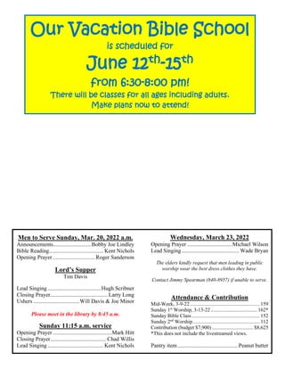 Men to Serve Sunday, Mar. 20, 2022 a.m.
Announcements...........................Bobby Joe Lindley
Bible Reading....................................... Kent Nichols
Opening Prayer ..............................Roger Sanderson
Lord’s Supper
Tim Davis
Lead Singing......................................Hugh Scribner
Closing Prayer......................................... Larry Long
Ushers .................................Will Davis & Joe Minor
Please meet in the library by 8:45 a.m.
Sunday 11:15 a.m. service
Opening Prayer ..........................................Mark Hitt
Closing Prayer........................................ Chad Willis
Lead Singing........................................ Kent Nichols
Wednesday, March 23, 2022
Opening Prayer ................................Michael Wilson
Lead Singing......................................... Wade Bryan
The elders kindly request that men leading in public
worship wear the best dress clothes they have.
Contact Jimmy Spearman (840-8957) if unable to serve.
Attendance & Contribution
Mid-Week, 3-9-22 ...................................................... 159
Sunday 1st
Worship, 3-13-22 .................................... 162*
Sunday Bible Class..................................................... 152
Sunday 2nd
Worship.................................................... 112
Contribution (budget $7,900) ................................ $8,625
*This does not include the livestreamed views.
Pantry item........................................... Peanut butter
Our Vacation Bible School
is scheduled for
June 12th
-15th
from 6:30-8:00 pm!
There will be classes for all ages including adults.
Make plans now to attend!
 