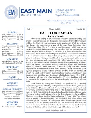 4
Vol. 46 March 16, 2021 Number 10
FAITH OR FABLES
Barry Kennedy
Once I was sitting in an auditorium with my computer writing this
article. I patiently awaited my daughter’s play practice. Many of the younger
children (performers) were also seated in the auditorium. While we waited,
they broke into song, singing several of the tunes from that year’s play,
“Cinderella’s Glass Slipper.” It was a touching sound, which got me to
thinking about how fables or fairy tales have had such an impact upon our
world. As most know, Cinderella is the story of a young maiden who was
abused, cast down, and overlooked by her stepmother and stepsisters until she
met her prince who carried her off to her happily ever after. This story has
given hope to many living in hardships, but one must remember this is just a
fairy tale. Most people understand that a fairy tales/fables have their place as
a form of entertainment, while others seek to avoid reality choosing to follow
fables. The apostle Paul informed Timothy this would happen with those who
would not endure “sound doctrine” (2 Timothy 4:1-4). The word sound
implies truth. When used in relation to a Christian, Thayer defines the word
ὑγιαίνω (hugiaino) as one “whose opinions are free from any mixture of
error.” The word doctrine simply means teaching. Teaching impacts every life;
therefore, one must take care to discern what is being taught (Acts 17:11).
Certainly, we all want a happily ever after life. We understand that faith and
not fables is the proper foundation for a true happily ever after (Hebrews
11:1).
Faith comes by hearing the word of God (Romans 10:17). Hearing
implies having an understanding and application of what is heard (John 13:17;
James 1:25; 2:14-17). Also, faith calls for reproving. Fables; however, do not
require any conviction or reproving. That is why there is such an appeal for
many to reject the preaching of sound, faithful doctrine to accept fables. Man,
often seeks instant gratification and lacks the determination needed to add the
Christian graces Peter listed in his second epistle (2 Peter 1:3-8). That failure
leads to a sense of future blindness. “He that lacketh these things is blind, and
cannot see afar off...” (2 Peter 1:8). This person, about whom Peter speaks, lacks
the ability to see the happily ever after life God promises to those who are
saved (John 3:16; Revelation 2:10). Sadly, too many believe (to their own
detriment) that they will have that life through fables. What about us?
--article continued page 2--
ELDERS
Mike Childers ............. 397-6453
Dennis Hallmark......... 255-5557
Mark Hitt .................... 322-0917
Bobby Lindley ............ 260-9193
DEACONS
Wade Bryan ................ 419-5552
William Harris ............ 416-8149
Ricky Lindsey............. 255-8136
Jeff Mansel.................. 871-0357
Jimmy Spearman ........ 840-8957
Michael Wilson........... 891-0891
MINISTERS
Barry Kennedy....(931)787-7108
Alex Blackwelder (731)879-9196
SECRETARY
Renee Childers
Office.......................... 842-6116
Fax .............................. 842-7091
E-MAIL
eastmaincoc38804@gmail.com
WEB PAGE
eastmaincoc.com
SUNDAY SERVICES
Early worship...............8:30 a.m.
Main worship.............10:00 a.m.
Bible class.............11:15 a.m.
Singing or Devotional
Last Sunday of the Month
MID-WEEK
SERVICES
Wednesday Classes......7:00 p.m.
1606 East Main Street
P. O. Box 1761
Tupelo, Mississippi 38802
“Thou shalt observe to do all that they inform thee”
(Deut. 17:10)
 