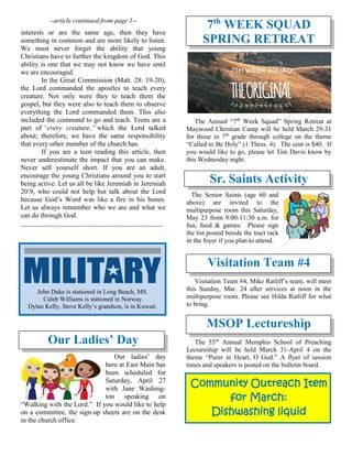 --article continued from page 1--
interests or are the same age, then they have
something in common and are more likely to listen.
We must never forget the ability that young
Christians have to further the kingdom of God. This
ability is one that we may not know we have until
we are encouraged.
In the Great Commission (Matt. 28: 19-20),
the Lord commanded the apostles to teach every
creature. Not only were they to teach them the
gospel, but they were also to teach them to observe
everything the Lord commanded them. This also
included the command to go and teach. Teens are a
part of “every creature,” which the Lord talked
about; therefore, we have the same responsibility
that every other member of the church has.
If you are a teen reading this article, then
never underestimate the impact that you can make.
Never sell yourself short. If you are an adult,
encourage the young Christians around you to start
being active. Let us all be like Jeremiah in Jeremiah
20:9, who could not help but talk about the Lord
because God’s Word was like a fire in his bones.
Let us always remember who we are and what we
can do through God.
~~~~~~~~~~~~~~~~~~~~~~~~~~~~~~~~~~~~~~
Our Ladies’ Day
Our ladies’ day
here at East Main has
been scheduled for
Saturday, April 27
with Jane Washing-
ton speaking on
“Walking with the Lord.” If you would like to help
on a committee, the sign-up sheets are on the desk
in the church office.
7th
WEEK SQUAD
SPRING RETREAT
The Annual “7th
Week Squad” Spring Retreat at
Maywood Christian Camp will be held March 29-31
for those in 7th
grade through college on the theme
“Called to Be Holy” (1 Thess. 4). The cost is $40. If
you would like to go, please let Tim Davis know by
this Wednesday night.
Sr. Saints Activity
The Senior Saints (age 60 and
above) are invited to the
multipurpose room this Saturday,
May 23 from 9:00-11:30 a.m. for
fun, food & games. Please sign
the list posted beside the tract rack
in the foyer if you plan to attend.
Visitation Team #4
Visitation Team #4, Mike Ratliff’s team, will meet
this Sunday, Mar. 24 after services at noon in the
multipurpose room. Please see Hilda Ratliff for what
to bring.
MSOP Lectureship
The 53rd
Annual Memphis School of Preaching
Lectureship will be held March 31-April 4 on the
theme “Purer in Heart, O God.” A flyer of session
times and speakers is posted on the bulletin board.
Community Outreach Item
for March:
Dishwashing liquid
John Duke is stationed in Long Beach, MS.
Caleb Williams is stationed in Norway.
Dylan Kelly, Steve Kelly’s grandson, is in Kuwait.
 