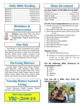 Daily Bible Reading
March 20.......................................... 1 Samuel 18-19
March 21.......................................... 1 Samuel 20-23
March 22.......................................... 1 Samuel 24-26
March 23.......................................... 1 Samuel 27-31
March 24.............................................. 2 Samuel 1-4
March 25.............................................. 2 Samuel 5-7
March 26............................................ 2 Samuel 8-10
Birthdays &
Anniversaries
Birthdays: Jenna Davis (Mar. 20), Alicia
Smith (Mar. 21), David Bates (Mar. 26).
Anniversaries: Hugh & Rachel Scribner
(Mar. 22).
Our Sick
Jean Mounce is home recuperating from surgery.
No visitors, please. She’s having some complications.
Betty Beard’s son, Kevin, is home from the hospital.
Jill Rice, Debbie Vines’ mother, continues at the
Sanctuary Hospice House. Christina Lindley’s uncle,
Lee Graham, is at the Shepherd’s Center in Atlanta.

On-Going Illnesses
Laverne Raper, Frankie Estes, Donny Dulaney,
Adam McCurley, Linda McCurley, Mary Jordan,
Bretta Robinson, James Goddard, Bill Goff, Tommy
Goff, James Nichols, Sheba Tuggers, Sherry Gregory,
Shirley Owens, Nathan Hale, Leroy Brown, Jadon
Parish, Carol Nichols, Jerry Smith, Mitch Maclean
Nursing Homes/Assisted
Living
Nancy Haywood, Randy Attaway, Shirley
McCarthy, Mary Southern, Veona Harris
Home Devotional
In what chapter of the Bible do you find?
The first sin ................................................Genesis 3
Abraham’s promise.............................Genesis 12-15
Death of Sarah..........................................Genesis 23
Isaac and Rebekah....................................Genesis 24
Jacob’s ladder...........................................Genesis 28
List the Ten Commandments (Exo. 20:1-17):
1. I am the Lord, thy God, thou shalt have no other
gods before me.
2. Thou shalt not make unto thee any graven image.
3. Thou shalt not take the name of the Lord thy God
in vain.
4. Remember the Sabbath day, to keep it holy.
5. Honour thy father and thy mother.
6. Thou shalt not kill.
7. Thou shalt not commit adultery.
8. Thou shalt not steal.
9. Thou shalt not bear false witness.
10. Thou shalt not covet.
Memory Verse:
❖ What has Jesus done for me?
❖ Romans 5:8 “But God commended His love
toward us, in that, while we were yet
sinners, Christ died for us.”
Put the following Bible characters in
chronological order?
❖ Moses
❖ Joshua
❖ Eve
❖ Abraham
❖ Daniel
Can you tell a Bible story from the
following picture?
Mark Your Calendar
VBS---June 2-5
 