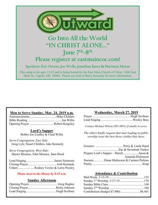 Go Into All the World
“IN CHRIST ALONE...”
June 7th-8th
Please register at eastmaincoc.com!
Speakers: Eric Owens, Joe Wells, Jonathan Bates & Harrison Moran
This camp is for ages 13-22 and is being hosted by the East Main Church of Christ, 1606 East
Main St., Tupelo, MS 38804. Please see Josh or Barry Kennedy for more information.
Men to Serve Sunday, Mar. 24, 2019 a.m.
Announcements...................................Mike Childers
Bible Reading.............................................Ian Willis
Opening Prayer ............................... Robert Kingsley
Lord’s Supper
Bobby Joe Lindley & Chad Willis
Serve Congregation, East Side:
Greg Lyle, Stuart Childers, Jake Kennedy
Serve Congregation, West Side:
Shawn Mounce, John Mounce, Sam Hood
Lead Singing....................................James Simmons
Closing Prayer.....................................Josh Kennedy
Ushers ....................Rodney Voyles & Larry Presley
Please meet in the library by 8:45 a.m.
Sunday Afternoon
Opening Prayer .................................... Greg Hughes
Closing Prayer....................................Ricky Johnson
Lead Singing......................................Hugh Scribner
Wednesday, March 27, 2019
Prayer .................................................Hugh Scribner
Lead Singing.........................................Wesley Bass
Contact Michael Wilson (891-0891) if unable to serve.
The elders kindly request that men leading in public
worship wear the best dress clothes they have.
Greeters ....................................Perry & Linda Hand
................................Zac & Savannah Tucker
Prepare Lord’s Supper—March....................Jason &
Amanda Dickinson
Nursery.............Diane Dickerson & Carmen Perkins
Pantry................................................................ Soup
Attendance & Contribution
Mid-Week, 3-13-19..............................................155
Sunday 1st
Worship, 3-17-19 ...............................170
Sunday Bible Class ..............................................168
Sunday 2nd
Worship.............................................180
Contribution (budget $7,900)..........................$8,401
 