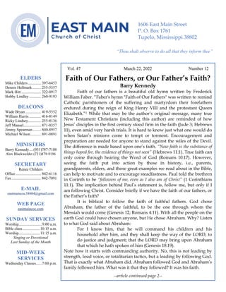 0………. 4
--article continued from page 1—
Are we confident that our light is bright
Vol. 47 March 22, 2022 Number 12
Faith of Our Fathers, or Our Father’s Faith?
Barry Kennedy
Faith of our fathers is a beautiful old hymn written by Frederick
William Faber. “Faber's hymn "Faith of Our Fathers" was written to remind
Catholic parishioners of the suffering and martyrdom their forefathers
endured during the reign of King Henry VIII and the protestant Queen
Elizabeth.”1 While that may be the author’s original message, many true
New Testament Christians (including this author) are reminded of how
Jesus’ disciples in the first century stood firm in the faith (Jude 3; Hebrews
11), even amid very harsh trials. It is hard to know just what one would do
when Satan’s minions come to tempt or torment. Encouragement and
preparation are needed for anyone to stand against the wiles of the Devil.
The difference is made based upon one’s faith. “Now faith is the substance of
things hoped for, the evidence of things not seen” (Hebrews 11:1). True faith can
only come through hearing the Word of God (Romans 10:17). However,
seeing the faith put into action by those in history, i.e., parents,
grandparents, elders, and those great examples we read about in the Bible,
can help to motivate and to encourage steadfastness. Paul told the brethren
in Corinth to be “followers of me, even as I also am of Christ” (1 Corinthians
11:1). The implication behind Paul’s statement is, follow me, but only if I
am following Christ. Consider briefly if we have the faith of our fathers, or
the Father’s faith?
It is biblical to follow the faith of faithful fathers. God chose
Abraham, the father of the faithful, to be the one through whom the
Messiah would come (Genesis 12; Romans 4:11). With all the people on the
earth God could have chosen anyone, but He chose Abraham. Why? Listen
to what God said about Abraham:
For I know him, that he will command his children and his
household after him, and they shall keep the way of the LORD, to
do justice and judgment; that the LORD may bring upon Abraham
that which he hath spoken of him (Genesis 18:19).
Note how it starts with commanding authority. No, this is not leading by
strength, loud voice, or totalitarian tactics, but a leading by following God.
That is exactly what Abraham did. Abraham followed God and Abraham’s
family followed him. What was it that they followed? It was his faith.
--article continued page 2--
ELDERS
Mike Childers ............. 397-6453
Dennis Hallmark......... 255-5557
Mark Hitt .................... 322-0917
Bobby Lindley ............ 260-9193
DEACONS
Wade Bryan ................ 419-5552
William Harris ............ 416-8149
Ricky Lindsey............. 255-8136
Jeff Mansel.................. 871-0357
Jimmy Spearman ........ 840-8957
Michael Wilson........... 891-0891
MINISTERS
Barry Kennedy....(931)787-7108
Alex Blackwelder (731)879-9196
SECRETARY
Renee Childers
Office.......................... 842-6116
Fax .............................. 842-7091
E-MAIL
eastmaincoc38804@gmail.com
WEB PAGE
eastmaincoc.com
SUNDAY SERVICES
Worship........................9:00 a.m.
Bible class..................10:15 a.m.
Worship......................11:15 a.m.
Singing or Devotional
Last Sunday of the Month
MID-WEEK
SERVICES
Wednesday Classes......7:00 p.m.
1606 East Main Street
P. O. Box 1761
Tupelo, Mississippi 38802
“Thou shalt observe to do all that they inform thee”
(Deut. 17:10)
 
