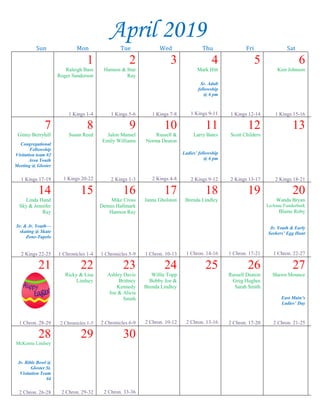 --article continued from page 1--
interests or are the same age, then they have
something in common and are more likely to listen.
We must never forget the ability that young
Christians have to further the kingdom of God. This
ability is one that we may not know we have until
we are encouraged.
In the Great Commission (Matt. 28: 19-20),
the Lord commanded the apostles to teach every
creature. Not only were they to teach them the
gospel, but they were also to teach them to observe
everything the Lord commanded them. This also
included the command to go and teach. Teens are a
part of “every creature,” which the Lord talked
about; therefore, we have the same responsibility
that every other member of the church has.
If you are a teen reading this article, then
never underestimate the impact that you can make.
Never sell yourself short. If you are an adult,
encourage the young Christians around you to start
being active. Let us all be like Jeremiah in Jeremiah
20:9, who could not help but talk about the Lord
because God’s Word was like a fire in his bones.
Let us always remember who we are and what we
can do through God.
~~~~~~~~~~~~~~~~~~~~~~~~~~~~~~~~~~~~~~
Our Ladies’ Day
Our ladies’ day
here at East Main has
been scheduled for
Saturday, April 27
with Jane Washing-
ton speaking on
“Walking with the Lord.” If you would like to help
on a committee, the sign-up sheets are on the desk
in the church office.
7th
WEEK SQUAD
SPRING RETREAT
The Annual “7th
Week Squad” Spring Retreat at
Maywood Christian Camp will be held March 29-31
for those in 7th
grade through college on the theme
“Called to Be Holy” (1 Thess. 4). The cost is $40. If
you would like to go, please let Tim Davis know by
this Wednesday night.
Sr. Saints Activity
The Senior Saints (age 60 and
above) are invited to the
multipurpose room this Saturday,
May 23 from 9:00-11:30 a.m. for
fun, food & games. Please sign
the list posted beside the tract rack
in the foyer if you plan to attend.
Visitation Team #4
Visitation Team #4, Mike Ratliff’s team, will meet
this Sunday, Mar. 24 after services at noon in the
multipurpose room. Please see Hilda Ratliff for what
to bring.
MSOP Lectureship
The 53rd
Annual Memphis School of Preaching
Lectureship will be held March 31-April 4 on the
theme “Purer in Heart, O God.” A flyer of session
times and speakers is posted on the bulletin board.
Community Outreach Item
for March:
Dishwashing liquid
John Duke is stationed in Long Beach, MS.
Caleb Williams is stationed in Norway.
Dylan Kelly, Steve Kelly’s grandson, is in Kuwait.
April 2019
Sun Mon Tue Wed Thu Fri Sat
1
Raleigh Bass
Roger Sanderson
1 Kings 1-4
2
Hannon & Star
Ray
1 Kings 5-6
3
1 Kings 7-8
4
Mark Hitt
Sr. Adult
fellowship
@ 6 pm
1 Kings 9-11
5
1 Kings 12-14
6
Kim Johnson
1 Kings 15-16
7
Ginny Berryhill
Congregational
Fellowship
Visitation team #2
Area Youth
Meeting @ Gloster
1 Kings 17-19
8
Susan Reed
1 Kings 20-22
9
Jalon Mansel
Emily Williams
2 Kings 1-3
10
Russell &
Norma Deaton
2 Kings 4-8
11
Larry Bates
Ladies’ fellowship
@ 6 pm
2 Kings 9-12
12
Scott Childers
2 Kings 13-17
13
2 Kings 18-21
14
Linda Hand
Sky & Jennifer
Ray
Sr. & Jr. Youth—
skating @ Skate
Zone-Tupelo
2 Kings 22-25
15
1 Chronicles 1-4
16
Mike Cross
Dennis Hallmark
Hannon Ray
1 Chronicles 5-9
17
Janna Gholston
1 Chron. 10-13
18
Brenda Lindley
1 Chron. 14-16
19
1 Chron. 17-21
20
Wanda Bryan
LuAnne Funderburk
Blaine Roby
Jr. Youth & Early
Seekers’ Egg Hunt
1 Chron. 22-27
21
1 Chron. 28-29
22
Ricky & Lisa
Lindsey
2 Chronicles 1-5
23
Ashley Davis
Brittney
Kennedy
Joe & Alicia
Smith
2 Chronicles 6-9
24
Willie Topp
Bobby Joe &
Brenda Lindley
2 Chron. 10-12
25
2 Chron. 13-16
26
Russell Deaton
Greg Hughes
Sarah Smith
2 Chron. 17-20
27
Shawn Mounce
East Main’s
Ladies’ Day
2 Chron. 21-25
28
McKenna Lindsey
Jr. Bible Bowl @
Gloster St.
Visitation Team
#4
2 Chron. 26-28
29
2 Chron. 29-32
30
2 Chron. 33-36
 