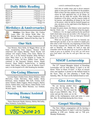 Daily Bible Reading
March 27..................................................2 Samuel 11-12
March 28..................................................2 Samuel 13-14
March 29..................................................2 Samuel 15-18
March 30..................................................2 Samuel 19-20
March 31..................................................2 Samuel 21-24
April 1............................................................1 Kings 1-4
April 2............................................................1 Kings 5-6
Birthdays &Anniversaries
Birthdays: Erin Moore (Mar. 28), Crafton
Laney (Mar. 28), Kristie Webb (Mar. 29),
Raleigh Bass (Apr. 1), Roger Sanderson (Apr.
1). Anniversaries: Hannon & Star Ray (Apr. 2).
Our Sick
Jean Mounce, Steve Kelly, & Maggie Minor are all
home recuperating from surgery. Kannon Smith
underwent oral surgery Monday. Nicole Wynne will
undergo oral surgery Friday. Gary Geno, Marlon &
Gail’s son, is in the Oxford Hospital. Billie McNutt’s
sister, Mary Starz is in the hospital in Tampa, FL
following a stroke. Jill Rice, Debbie Vines’ mother,
continues at the Sanctuary Hospice House. Randy
Groover, Dean Webb’s brother-in-law, is battling
cancer. Ruth Strakis, Shirley Lyons & Marlon Geno’s
aunt, is in the hospital in FL after breaking her shoulder.

On-Going Illnesses
Laverne Raper, Frankie Estes, Donny Dulaney, Adam
McCurley, Linda McCurley, Mary Jordan, Bretta
Robinson, James Goddard, Bill Goff, Tommy Goff,
James Nichols, Sheba Tuggers, Sherry Gregory, Shirley
Owens, Nathan Hale, Leroy Brown, Jadon Parish, Carol
Nichols, Jerry Smith, Mitch Maclean, Lee Graham,
Weston Agnew
Nursing Homes/Assisted
Living
Nancy Haywood, Randy Attaway, Shirley McCarthy,
Mary Southern, Veona Harris
--article continued from page 1--
God who at sundry times and in divers manners
spake in time past unto the fathers by the prophets,
Hath in these last days spoken unto us by his Son,
whom he hath appointed heir of all things, by
whom also he made the worlds; Who being the
brightness of his glory, and the express image of
his person, and upholding all things by the word
of his power, when he had by himself purged our
sins, sat down on the right hand of the Majesty on
high; (Hebrews 1:1-3).
To make his point clearer, the Hebrew writer noted how
that the Christ was “. . .so much better than the angels,
. . .” (Hebrews 1:4). An angel could not be the sacrificial
lamb which takes away our sin (John 1:29). God gave us
the best not what was left. You see God gave Himself
(John 10:11; 10:30; 17:21).
What are we giving God? Can we honestly say
that God gets our best, or are we content to simply give
Him what is left? From the very beginning of time God
has always required the “First-fruits, the lamb without
spot or blemish,” etc. Maybe we need to stop and
remember what He has given for us as well as what He
wants to give us in eternity. If we will, we will never
give God what’s left, but we will give Him our very
BEST.
MSOP Lectureship
The 53rd
Annual Memphis School of Preaching
Lectureship will be held March 31-April 4 on the
theme “Purer in Heart, O God.” A flyer of session
times and speakers is posted on the bulletin board in
the foyer. They are also planning a Youth Day
Saturday, Mar. 30. Flyer on the bulletin board as well.
Give Away Day
We are having another Give
Away Day this Saturday, Mar. 30
from 7-8:30 a.m. We will need the
help of some FRIDAY, Mar. 29 to
come and put the items out on the
tables in the multipurpose room and some to come
Sat., Mar. 30 and help during the Give Away.
Gospel Meeting
The New Albany congregation will be hosting a
Gospel Meeting March 31-April 3 with Jim Chamblee
speaking at 6:00 p.m. Sunday and at 7:00 p.m.
Monday-Wednesday.
Mark Your Calendar
VBS---June 2-5
 