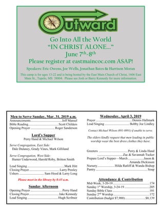 Go Into All the World
“IN CHRIST ALONE...”
June 7th-8th
Please register at eastmaincoc.com ASAP!
Speakers: Eric Owens, Joe Wells, Jonathan Bates & Harrison Moran
This camp is for ages 13-22 and is being hosted by the East Main Church of Christ, 1606 East
Main St., Tupelo, MS 38804. Please see Josh or Barry Kennedy for more information.
Men to Serve Sunday, Mar. 31, 2019 a.m.
Announcements.......................................Jeff Mansel
Bible Reading......................................Scott Childers
Opening Prayer ..............................Roger Sanderson
Lord’s Supper
Perry Hand & Michael Wilson
Serve Congregation, East Side:
Dale Dulaney, Grady Vines, Mark Gilliland
Serve Congregation, West Side:
Hunter Underwood, Harold Roby, Britton Smith
Lead Singing..............................................Mark Hitt
Closing Prayer......................................Larry Presley
Ushers ...............................Sam Hood & Larry Long
Please meet in the library by 8:45 a.m.
Sunday Afternoon
Opening Prayer ....................................... Perry Hand
Closing Prayer.....................................Jake Kennedy
Lead Singing......................................Hugh Scribner
Wednesday, April 3, 2019
Prayer .............................................Dennis Hallmark
Lead Singing...............................Bobby Joe Lindley
Contact Michael Wilson (891-0891) if unable to serve.
The elders kindly request that men leading in public
worship wear the best dress clothes they have.
Greeters ....................................Perry & Linda Hand
................................Zac & Savannah Tucker
Prepare Lord’s Supper—March....................Jason &
Amanda Dickinson
Nursery..................... Hilda Ratliff & Wanda Bishop
Pantry................................................................ Soup
Attendance & Contribution
Mid-Week, 3-20-19..............................................174
Sunday 1st
Worship, 3-24-19 ...............................205
Sunday Bible Class ..............................................181
Sunday 2nd
Worship.............................................172
Contribution (budget $7,900)..........................$8,139
 