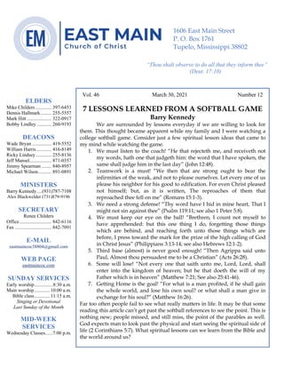 4
Vol. 46 March 30, 2021 Number 12
7 LESSONS LEARNED FROM A SOFTBALL GAME
Barry Kennedy
We are surrounded by lessons everyday if we are willing to look for
them. This thought became apparent while my family and I were watching a
college softball game. Consider just a few spiritual lesson ideas that came to
my mind while watching the game.
1. We must listen to the coach! “He that rejecteth me, and receiveth not
my words, hath one that judgeth him: the word that I have spoken, the
same shall judge him in the last day” (John 12:48).
2. Teamwork is a must! “We then that are strong ought to bear the
infirmities of the weak, and not to please ourselves. Let every one of us
please his neighbor for his good to edification. For even Christ pleased
not himself; but, as it is written, The reproaches of them that
reproached thee fell on me” (Romans 15:1-3).
3. We need a strong defense! “Thy word have I hid in mine heart, That I
might not sin against thee” (Psalm 119:11; see also 1 Peter 5:8).
4. We must keep our eye on the ball! “Brethren, I count not myself to
have apprehended: but this one thing I do, forgetting those things
which are behind, and reaching forth unto those things which are
before, I press toward the mark for the prize of the high calling of God
in Christ Jesus” (Philippians 3:13-14; see also Hebrews 12:1-2).
5. Third base (almost) is never good enough! “Then Agrippa said unto
Paul, Almost thou persuadest me to be a Christian” (Acts 26:28).
6. Some will lose! “Not every one that saith unto me, Lord, Lord, shall
enter into the kingdom of heaven; but he that doeth the will of my
Father which is in heaven” (Matthew 7:21; See also 25:41-46).
7. Getting Home is the goal! “For what is a man profited, if he shall gain
the whole world, and lose his own soul? or what shall a man give in
exchange for his soul?” (Matthew 16:26).
Far too often people fail to see what really matters in life. It may be that some
reading this article can’t get past the softball references to see the point. This is
nothing new; people missed, and still miss, the point of the parables as well.
God expects man to look past the physical and start seeing the spiritual side of
life (2 Corinthians 5:7). What spiritual lessons can we learn from the Bible and
the world around us?
ELDERS
Mike Childers ............. 397-6453
Dennis Hallmark......... 255-5557
Mark Hitt .................... 322-0917
Bobby Lindley ............ 260-9193
DEACONS
Wade Bryan ................ 419-5552
William Harris ............ 416-8149
Ricky Lindsey............. 255-8136
Jeff Mansel.................. 871-0357
Jimmy Spearman ........ 840-8957
Michael Wilson........... 891-0891
MINISTERS
Barry Kennedy....(931)787-7108
Alex Blackwelder (731)879-9196
SECRETARY
Renee Childers
Office.......................... 842-6116
Fax .............................. 842-7091
E-MAIL
eastmaincoc38804@gmail.com
WEB PAGE
eastmaincoc.com
SUNDAY SERVICES
Early worship...............8:30 a.m.
Main worship.............10:00 a.m.
Bible class.............11:15 a.m.
Singing or Devotional
Last Sunday of the Month
MID-WEEK
SERVICES
Wednesday Classes......7:00 p.m.
1606 East Main Street
P. O. Box 1761
Tupelo, Mississippi 38802
“Thou shalt observe to do all that they inform thee”
(Deut. 17:10)
 