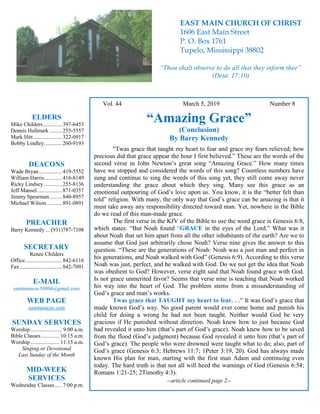 4
Hugh Vol. 44 March 5, 2019 Number 8
“Amazing Grace”
(Conclusion)
By Barry Kennedy
“Twas grace that taught my heart to fear and grace my fears relieved; how
precious did that grace appear the hour I first believed.” These are the words of the
second verse in John Newton’s great song “Amazing Grace.” How many times
have we stopped and considered the words of this song? Countless numbers have
sung and continue to sing the words of this song yet, they still come away never
understanding the grace about which they sing. Many see this grace as an
emotional outpouring of God’s love upon us. You know, it is the “better felt than
told” religion. With many, the only way that God’s grace can be amazing is that it
must take away any responsibility directed toward man. Yet, nowhere in the Bible
do we read of this man-made grace.
The first verse in the KJV of the Bible to use the word grace is Genesis 6:8,
which states: “But Noah found “GRACE in the eyes of the Lord.” What was it
about Noah that set him apart from all the other inhabitants of the earth? Are we to
assume that God just arbitrarily chose Noah? Verse nine gives the answer to this
question. “These are the generations of Noah: Noah was a just man and perfect in
his generations, and Noah walked with God” (Genesis 6:9). According to this verse
Noah was just, perfect, and he walked with God. Do we not get the idea that Noah
was obedient to God? However, verse eight said that Noah found grace with God.
Is not grace unmerited favor? Seems that verse nine is teaching that Noah worked
his way into the heart of God. The problem stems from a misunderstanding of
God’s grace and man’s works.
Twas grace that TAUGHT my heart to fear. . .” It was God’s grace that
made known God’s way. No good parent would ever come home and punish his
child for doing a wrong he had not been taught. Neither would God be very
gracious if He punished without direction. Noah knew how to just because God
had revealed it unto him (that’s part of God’s grace). Noah knew how to be saved
from the flood (God’s judgment) because God revealed it unto him (that’s part of
God’s grace). The people who were drowned were taught what to do; also, part of
God’s grace (Genesis 6:3; Hebrews 11:7; 1Peter 3:19, 20). God has always made
known His plan for man, starting with the first man Adam and continuing even
today. The hard truth is that not all will heed the warnings of God (Genesis 6:54;
Romans 1:21-25; 2Timothy 4:3).
--article continued page 2--
ELDERS
Mike Childers..............397-6453
Dennis Hallmark .........255-5557
Mark Hitt.....................322-0917
Bobby Lindley.............260-9193
DEACONS
Wade Bryan.................419-5552
William Harris.............416-8149
Ricky Lindsey .............255-8136
Jeff Mansel..................871-0357
Jimmy Spearman.........840-8957
Michael Wilson ...........891-0891
PREACHER
Barry Kennedy ... (931)787-7108
SECRETARY
Renee Childers
Office...........................842-6116
Fax...............................842-7091
E-MAIL
eastmaincoc38804@gmail.com
WEB PAGE
eastmaincoc.com
SUNDAY SERVICES
Worship....................... 9:00 a.m.
Bible Classes............. 10:15 a.m.
Worship..................... 11:15 a.m.
Singing or Devotional
Last Sunday of the Month
MID-WEEK
SERVICES
Wednesday Classes .....7:00 p.m.
EAST MAIN CHURCH OF CHRIST
1606 East Main Street
P. O. Box 1761
Tupelo, Mississippi 38802
“Thou shalt observe to do all that they inform thee”
(Deut. 17:10)
 