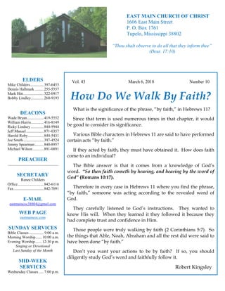 4
Hugh
Vol. 43 March 6, 2018 Number 10
How Do We Walk By Faith?
What is the significance of the phrase, “by faith,” in Hebrews 11?
Since that term is used numerous times in that chapter, it would
be good to consider its significance.
Various Bible characters in Hebrews 11 are said to have performed
certain acts “by faith.”
If they acted by faith, they must have obtained it. How does faith
come to an individual?
The Bible answer is that it comes from a knowledge of God’s
word. “So then faith cometh by hearing, and hearing by the word of
God” (Romans 10:17).
Therefore in every case in Hebrews 11 where you find the phrase,
“by faith,” someone was acting according to the revealed word of
God.
They carefully listened to God’s instructions. They wanted to
know His will. When they learned it they followed it because they
had complete trust and confidence in Him.
Those people were truly walking by faith (2 Corinthians 5:7). So
the things that Able, Noah, Abraham and all the rest did were said to
have been done “by faith.”
Don’t you want your actions to be by faith? If so, you should
diligently study God’s word and faithfully follow it.
Robert Kingsley
ELDERS
Mike Childers..............397-6453
Dennis Hallmark .........255-5557
Mark Hitt.....................322-0917
Bobby Lindley.............260-9193
DEACONS
Wade Bryan.................419-5552
William Harris.............416-8149
Ricky Lindsey .............844-9944
Jeff Mansel..................871-0357
Harold Roby................844-5431
Joe Smith.....................397-4524
Jimmy Spearman.........840-8957
Michael Wilson ...........891-0891
PREACHER
....................................................
SECRETARY
Renee Childers
Office...........................842-6116
Fax...............................842-7091
E-MAIL
eastmaincoc38804@gmail.com
WEB PAGE
eastmaincoc.com
SUNDAY SERVICES
Bible Classes............... 9:00 a.m.
Morning Worship...... 10:00 a.m.
Evening Worship.......12:30 p.m.
Singing or Devotional
Last Sunday of the Month
MID-WEEK
SERVICES
Wednesday Classes .....7:00 p.m.
EAST MAIN CHURCH OF CHRIST
1606 East Main Street
P. O. Box 1761
Tupelo, Mississippi 38802
“Thou shalt observe to do all that they inform thee”
(Deut. 17:10)
 