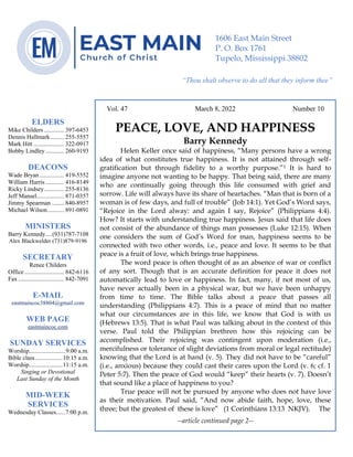 0………. 4
--article continued from page 1—
Are we confident that our light is bright
Vol. 47 March 8, 2022 Number 10
PEACE, LOVE, AND HAPPINESS
Barry Kennedy
Helen Keller once said of happiness, “Many persons have a wrong
idea of what constitutes true happiness. It is not attained through self-
gratification but through fidelity to a worthy purpose.”1 It is hard to
imagine anyone not wanting to be happy. That being said, there are many
who are continually going through this life consumed with grief and
sorrow. Life will always have its share of heartaches. “Man that is born of a
woman is of few days, and full of trouble” (Job 14:1). Yet God’s Word says,
“Rejoice in the Lord alway: and again I say, Rejoice” (Philippians 4:4).
How? It starts with understanding true happiness. Jesus said that life does
not consist of the abundance of things man possesses (Luke 12:15). When
one considers the sum of God’s Word for man, happiness seems to be
connected with two other words, i.e., peace and love. It seems to be that
peace is a fruit of love, which brings true happiness.
The word peace is often thought of as an absence of war or conflict
of any sort. Though that is an accurate definition for peace it does not
automatically lead to love or happiness. In fact, many, if not most of us,
have never actually been in a physical war, but we have been unhappy
from time to time. The Bible talks about a peace that passes all
understanding (Philippians 4:7). This is a peace of mind that no matter
what our circumstances are in this life, we know that God is with us
(Hebrews 13:5). That is what Paul was talking about in the context of this
verse. Paul told the Philippian brethren how this rejoicing can be
accomplished. Their rejoicing was contingent upon moderation (i.e.,
mercifulness or tolerance of slight deviations from moral or legal rectitude)
knowing that the Lord is at hand (v. 5). They did not have to be “careful”
(i.e., anxious) because they could cast their cares upon the Lord (v. 6; cf. 1
Peter 5:7). Then the peace of God would “keep” their hearts (v. 7). Doesn’t
that sound like a place of happiness to you?
True peace will not be pursued by anyone who does not have love
as their motivation. Paul said, “And now abide faith, hope, love, these
three; but the greatest of these is love” (1 Corinthians 13:13 NKJV). The
--article continued page 2--
ELDERS
Mike Childers ............. 397-6453
Dennis Hallmark......... 255-5557
Mark Hitt .................... 322-0917
Bobby Lindley ............ 260-9193
DEACONS
Wade Bryan ................ 419-5552
William Harris ............ 416-8149
Ricky Lindsey............. 255-8136
Jeff Mansel.................. 871-0357
Jimmy Spearman ........ 840-8957
Michael Wilson........... 891-0891
MINISTERS
Barry Kennedy....(931)787-7108
Alex Blackwelder (731)879-9196
SECRETARY
Renee Childers
Office.......................... 842-6116
Fax .............................. 842-7091
E-MAIL
eastmaincoc38804@gmail.com
WEB PAGE
eastmaincoc.com
SUNDAY SERVICES
Worship........................9:00 a.m.
Bible class..................10:15 a.m.
Worship......................11:15 a.m.
Singing or Devotional
Last Sunday of the Month
MID-WEEK
SERVICES
Wednesday Classes......7:00 p.m.
1606 East Main Street
P. O. Box 1761
Tupelo, Mississippi 38802
“Thou shalt observe to do all that they inform thee”
(Deut. 17:10)
 