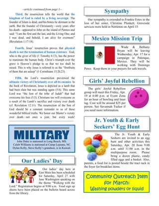 --article continued from page 1--
Third, the resurrection tells the world that the
kingdom of God is ruled by a living sovereign. The
founder of Islam is dead, and his bones lie dormant in the
earth. But the founder of Christianity—sixty years after
his death—appeared to John on the island of Patmos and
said: “I am the first and the last, and the Living One; and
I was dead, and behold, I am alive for evermore”
(Revelation 1:17-18).
Fourth, Jesus’ resurrection proves that physical
death is not the termination of human existence. God,
who is the giver of life (1 Timothy 6:13), has the power
to reanimate the human body. Christ’s triumph over the
grave is Heaven’s pledge to us that we too shall be
raised. This is why Jesus is referred to as the “firstfruits
of them that are asleep” (1 Corinthians 15:20,23).
Fifth, the Lord’s resurrection previewed the
ultimate victory of Christianity over all its enemies. In
the book of Revelation, Jesus is depicted as a lamb that
had been slain but was standing again (5:6). This same
Lord was “the lion of the tribe of Judah” that had
overcome his foes (5:5). Christians too will overcome as
a result of the Lamb’s sacrifice and victory over death
(cf. Revelation 12:11). The resurrection of the Son of
God should be a constant reminder to us of these
wonderful biblical truths. We honor our Master’s victory
over death—not once a year, but every week!
~~~~~~~~~~~~~~~~~~~~~~~~~~~~~~~~~~~~~~
Our Ladies’ Day
Our ladies’ day here at
East Main has been scheduled
for Saturday, April 27 with
Jane Washington speaking on
the theme “Walking with the
Lord.” Registration begins at 9:00 a.m. Food sign up
sheets have been placed on the bulletin board across
from the library.
Sympathy
Our sympathy is extended to Frankie Estes in the
loss of her sister, Christine Plunkett. Graveside
services were held in Nettleton on April 15
Mexico Mission Trip
Wade & Bethany
Bryan will be leaving
Wednesday, Apr. 17 for a
campaign in Palenque,
Mexico. They will be
working with Domingo
Perez. Keep them in your prayers for safe travels.
Girls’ Joyful Rebellion
The girls’ Joyful Rebellion
group will meet this Friday, Apr.
19 at 6:00 p.m. at Event Zona
for an hour of bowling and laser
tag. Cost will be around $25 per
person. See Savannah Tucker if
you need more information.
Jr. Youth & Early
Seekers’ Egg Hunt
The Jr. Youth & Early
Seekers are invited to an egg
hunt and other activities this
Saturday, Apr. 20 from 9:00
a.m. until 11:00 a.m. in the
multipurpose room. Please
bring a dozen plastic, candy
filled eggs and a basket. Also,
parents, a food list is posted beside the tract rack in
the foyer for breakfast items.
Community Outreach Item
for March:
Washing powders or liquid
John Duke is stationed in Long Beach, MS.
Caleb Williams is stationed at Camp Lejeune, NC.
Dylan Kelly, Steve Kelly’s grandson, is in Kuwait.
 