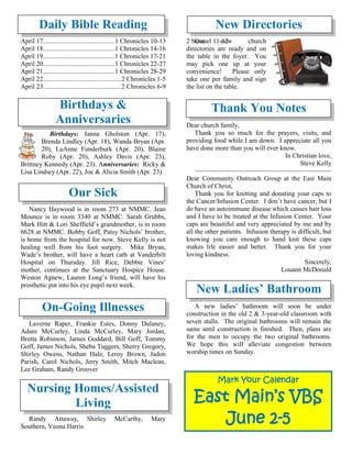 Daily Bible Reading
April 17...........................................1 Chronicles 10-13 2 Samuel 11-12
April 18...........................................1 Chronicles 14-16
April 19...........................................1 Chronicles 17-21
April 20...........................................1 Chronicles 22-27
April 21...........................................1 Chronicles 28-29
April 22...............................................2 Chronicles 1-5
April 23...............................................2 Chronicles 6-9
Birthdays &
Anniversaries
Birthdays: Janna Gholston (Apr. 17),
Brenda Lindley (Apr. 18), Wanda Bryan (Apr.
20), LuAnne Funderburk (Apr. 20), Blaine
Roby (Apr. 20), Ashley Davis (Apr. 23),
Brittney Kennedy (Apr. 23). Anniversaries: Ricky &
Lisa Lindsey (Apr. 22), Joe & Alicia Smith (Apr. 23).
Our Sick
Nancy Haywood is in room 273 at NMMC. Jean
Mounce is in room 3340 at NMMC. Sarah Grubbs,
Mark Hitt & Lori Sheffield’s grandmother, is in room
6628 at NMMC. Bobby Goff, Patsy Nichols’ brother,
is home from the hospital for now. Steve Kelly is not
healing well from his foot surgery. Mike Bryan,
Wade’s brother, will have a heart cath at Vanderbilt
Hospital on Thursday. Jill Rice, Debbie Vines’
mother, continues at the Sanctuary Hospice House.
Weston Agnew, Lauren Long’s friend, will have his
prosthetic put into his eye pupil next week.

On-Going Illnesses
Laverne Raper, Frankie Estes, Donny Dulaney,
Adam McCurley, Linda McCurley, Mary Jordan,
Bretta Robinson, James Goddard, Bill Goff, Tommy
Goff, James Nichols, Sheba Tuggers, Sherry Gregory,
Shirley Owens, Nathan Hale, Leroy Brown, Jadon
Parish, Carol Nichols, Jerry Smith, Mitch Maclean,
Lee Graham, Randy Groover
Nursing Homes/Assisted
Living
Randy Attaway, Shirley McCarthy, Mary
Southern, Veona Harris
New Directories
Our new church
directories are ready and on
the table in the foyer. You
may pick one up at your
convenience! Please only
take one per family and sign
the list on the table.
Thank You Notes
Dear church family,
Thank you so much for the prayers, visits, and
providing food while I am down. I appreciate all you
have done more than you will ever know.
In Christian love,
Steve Kelly
~~~~~~~~~~~~~~~~~~~~~~~~~~~~~~~~~~~~~~
Dear Community Outreach Group at the East Main
Church of Christ,
Thank you for knitting and donating your caps to
the Cancer/Infusion Center. I don’t have cancer, but I
do have an autoimmune disease which causes hair loss
and I have to be treated at the Infusion Center. Your
caps are beautiful and very appreciated by me and by
all the other patients. Infusion therapy is difficult, but
knowing you care enough to hand knit these caps
makes life easier and better. Thank you for your
loving kindness.
Sincerely,
Louann McDonald
New Ladies’ Bathroom
A new ladies’ bathroom will soon be under
construction in the old 2 & 3-year-old classroom with
seven stalls. The original bathrooms will remain the
same until construction is finished. Then, plans are
for the men to occupy the two original bathrooms.
We hope this will alleviate congestion between
worship times on Sunday.
Mark Your Calendar
East Main’s VBS
June 2-5
 