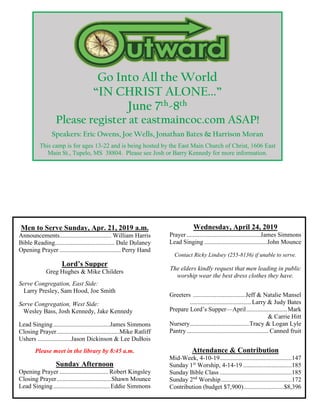 Go Into All the World
“IN CHRIST ALONE...”
June 7th-8th
Please register at eastmaincoc.com ASAP!
Speakers: Eric Owens, Joe Wells, Jonathan Bates & Harrison Moran
This camp is for ages 13-22 and is being hosted by the East Main Church of Christ, 1606 East
Main St., Tupelo, MS 38804. Please see Josh or Barry Kennedy for more information.
Men to Serve Sunday, Apr. 21, 2019 a.m.
Announcements................................. William Harris
Bible Reading...................................... Dale Dulaney
Opening Prayer ....................................... Perry Hand
Lord’s Supper
Greg Hughes & Mike Childers
Serve Congregation, East Side:
Larry Presley, Sam Hood, Joe Smith
Serve Congregation, West Side:
Wesley Bass, Josh Kennedy, Jake Kennedy
Lead Singing....................................James Simmons
Closing Prayer........................................Mike Ratliff
Ushers .....................Jason Dickinson & Lee DuBois
Please meet in the library by 8:45 a.m.
Sunday Afternoon
Opening Prayer ............................... Robert Kingsley
Closing Prayer...................................Shawn Mounce
Lead Singing....................................Eddie Simmons
Wednesday, April 24, 2019
Prayer...............................................James Simmons
Lead Singing........................................John Mounce
Contact Ricky Lindsey (255-8136) if unable to serve.
The elders kindly request that men leading in public
worship wear the best dress clothes they have.
Greeters .................................Jeff & Natalie Mansel
.......................................Larry & Judy Bates
Prepare Lord’s Supper—April..........................Mark
& Carrie Hitt
Nursery......................................Tracy & Logan Lyle
Pantry.................................................... Canned fruit
Attendance & Contribution
Mid-Week, 4-10-19..............................................147
Sunday 1st
Worship, 4-14-19 ...............................185
Sunday Bible Class ..............................................185
Sunday 2nd
Worship.............................................172
Contribution (budget $7,900)..........................$8,396
 