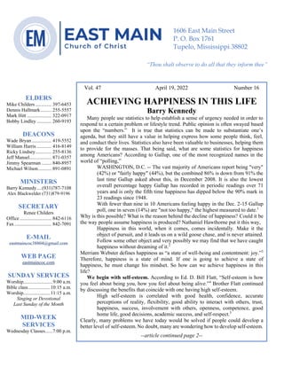 0………. 4
--article continued from page 1—
Are we confident that our light is bright
Vol. 47 April 19, 2022 Number 16
ACHIEVING HAPPINESS IN THIS LIFE
Barry Kennedy
Many people use statistics to help establish a sense of urgency needed in order to
respond to a certain problem or lifestyle trend. Public opinion is often swayed based
upon the “numbers.” It is true that statistics can be made to substantiate one’s
agenda, but they still have a value in helping express how some people think, feel,
and conduct their lives. Statistics also have been valuable to businesses, helping them
to provide for the masses. That being said, what are some statistics for happiness
among Americans? According to Gallup, one of the most recognized names in the
world of “polling,”
WASHINGTON, D.C. -- The vast majority of Americans report being "very"
(42%) or "fairly happy" (44%), but the combined 86% is down from 91% the
last time Gallup asked about this, in December 2008. It is also the lowest
overall percentage happy Gallup has recorded in periodic readings over 71
years and is only the fifth time happiness has dipped below the 90% mark in
23 readings since 1948.
With fewer than nine in 10 Americans feeling happy in the Dec. 2-15 Gallup
poll, one in seven (14%) are "not too happy," the highest measured to date.1
Why is this possible? What is the reason behind the decline of happiness? Could it be
the way people assume happiness is produced? Nathaniel Hawthorne put it this way,
Happiness in this world, when it comes, comes incidentally. Make it the
object of pursuit, and it leads us on a wild goose chase, and is never attained.
Follow some other object and very possibly we may find that we have caught
happiness without dreaming of it.2
Merriam Webster defines happiness as “a state of well-being and contentment: joy.”3
Therefore, happiness is a state of mind. If one is going to achieve a state of
happiness, he must change his mindset. So how can we achieve happiness in this
life?
We begin with self-esteem. According to Ed. D. Bill Flatt, “Self-esteem is how
you feel about being you, how you feel about being alive.”4
Brother Flatt continued
by discussing the benefits that coincide with one having high self-esteem.
High self-esteem is correlated with good health, confidence, accurate
perceptions of reality, flexibility, good ability to interact with others, trust,
happiness, success, involvement with others, openness, competence, good
home life, good decisions, academic success, and self-respect.5
Clearly, many problems we have today would be solved if people could develop a
better level of self-esteem.No doubt, many are wondering how to develop self-esteem.
--article continued page 2--
ELDERS
Mike Childers ............. 397-6453
Dennis Hallmark......... 255-5557
Mark Hitt .................... 322-0917
Bobby Lindley ............ 260-9193
DEACONS
Wade Bryan ................ 419-5552
William Harris ............ 416-8149
Ricky Lindsey............. 255-8136
Jeff Mansel.................. 871-0357
Jimmy Spearman ........ 840-8957
Michael Wilson........... 891-0891
MINISTERS
Barry Kennedy....(931)787-7108
Alex Blackwelder (731)879-9196
SECRETARY
Renee Childers
Office.......................... 842-6116
Fax .............................. 842-7091
E-MAIL
eastmaincoc38804@gmail.com
WEB PAGE
eastmaincoc.com
SUNDAY SERVICES
Worship........................9:00 a.m.
Bible class..................10:15 a.m.
Worship......................11:15 a.m.
Singing or Devotional
Last Sunday of the Month
MID-WEEK
SERVICES
Wednesday Classes......7:00 p.m.
1606 East Main Street
P. O. Box 1761
Tupelo, Mississippi 38802
“Thou shalt observe to do all that they inform thee”
(Deut. 17:10)
 