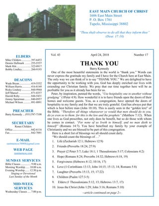 4
Hugh
Vol. 43 April 24, 2018 Number 17
THANK YOU
Barry Kennedy
One of the most beautiful statements in the world is “thank you.” Words can
never express the gratitude my family and I have for the Church here at East Main.
The only way we can think of is to say “THANK YOU.” We are delighted to have
the opportunity to be working with you. God has deeply enriched our lives with
extending our Christian family. We pray that our time together here will be as
profitable for you as it already has been for us.
Peter, by inspiration, penned the words, “Use hospitality one to another without
grudging” (1Peter 4:9). How wonderful it is to have friends open the doors of their
homes and welcome guests. You, as a congregation, have opened the doors of
hospitality to my family and for that we are truly grateful. God has always put that
which is best before man (John 10:10). This is easily seen in the “golden text” of
the Bible. “Therefore all things whatsoever ye would that men should do to you,
do ye even so to them: for this is the law and the prophets” (Matthew 7:12). When
one lives as God prescribes, not only does he benefit, but so do those with whom
he comes in contact. “For none of us liveth to himself, and no man dieth to
himself” (Romans 14:7). You have benefited my family by your example of
Christianity and we are blessed to be part of this congregation.
Here is a short list of blessings we all should count daily.
“We should count the blessings of. . .”
1. Life (Zechariah 12:1; Hebrews 12:9)
2. Friends (Proverbs 18:24; 27:9)
3. Prayer (2 Peter 5:7; Luke 18:1; 1 Thessalonians 5:17; Colossians 4:2)
4. Hope (Romans 8:24; Proverbs 14:32; Hebrews 6:18, 19)
5. Forgiveness (Hebrews 8:12; 10:16, 17)
6. Love (1 Corinthians 13:13; John 14:15; 15:13, 14; Romans 5:8)
7. Laughter (Proverbs 15:13, 15; 17:22)
8. Children (Psalm 127:3-5)
9. Elders (1 Thessalonians 5:12, 13; Hebrews 13:7, 17)
10. Jesus the Christ (John 1:29; John 3:16; Romans 5:10)
--article continued on page 2--
ELDERS
Mike Childers..............397-6453
Dennis Hallmark .........255-5557
Mark Hitt.....................322-0917
Bobby Lindley.............260-9193
DEACONS
Wade Bryan.................419-5552
William Harris.............416-8149
Ricky Lindsey .............844-9944
Jeff Mansel..................871-0357
Harold Roby................844-5431
Jimmy Spearman.........840-8957
Michael Wilson ...........891-0891
PREACHER
Barry Kennedy ... (931)787-7108
SECRETARY
Renee Childers
Office...........................842-6116
Fax...............................842-7091
E-MAIL
eastmaincoc38804@gmail.com
WEB PAGE
eastmaincoc.com
SUNDAY SERVICES
Bible Classes............... 9:00 a.m.
Morning Worship...... 10:00 a.m.
Evening Worship.......12:30 p.m.
Singing or Devotional
Last Sunday of the Month
MID-WEEK
SERVICES
Wednesday Classes .....7:00 p.m.
EAST MAIN CHURCH OF CHRIST
1606 East Main Street
P. O. Box 1761
Tupelo, Mississippi 38802
“Thou shalt observe to do all that they inform thee”
(Deut. 17:10)
 